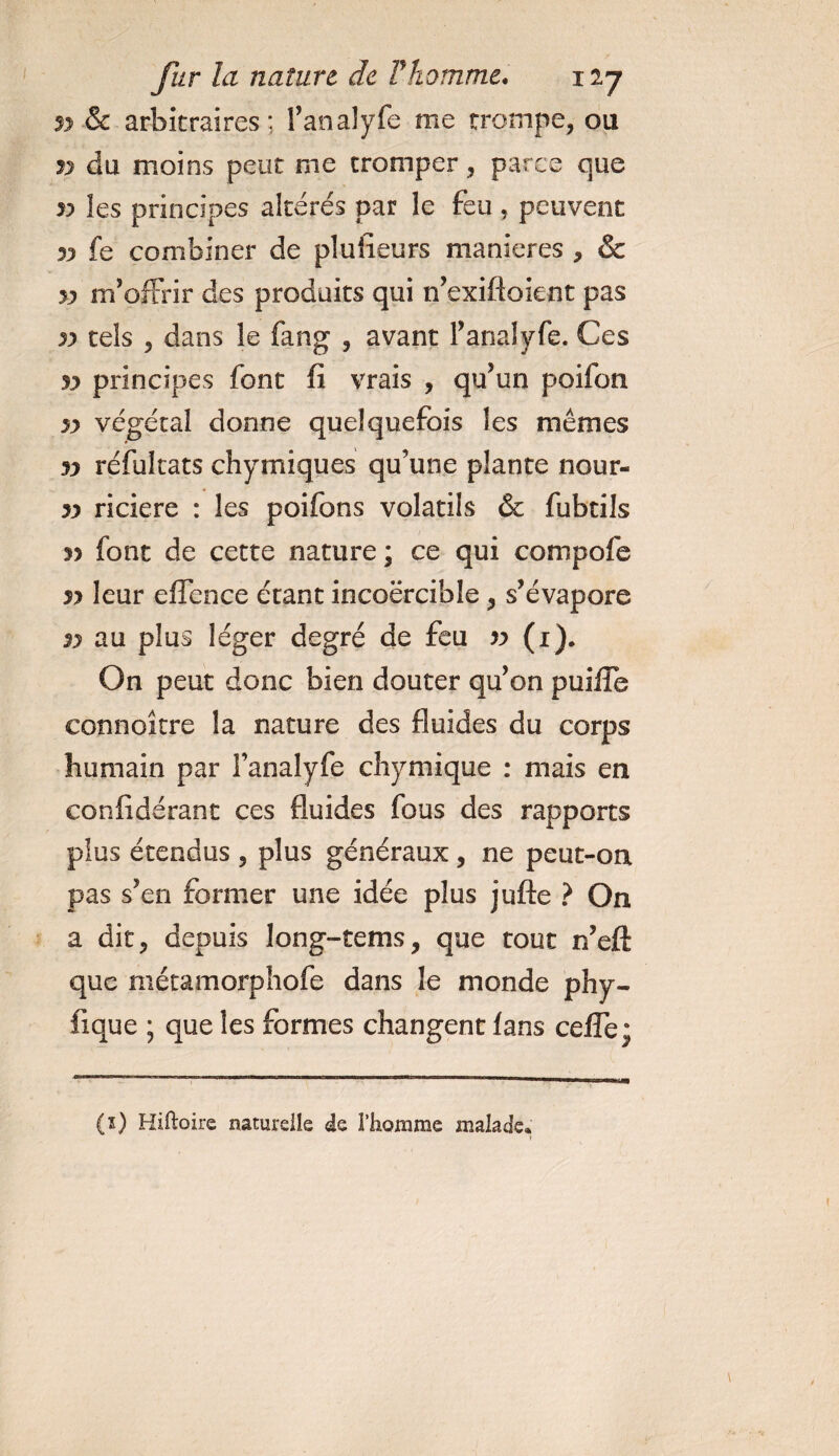 n &amp; arbitraires; l’analyfe me trompe, ou v du moins peut me tromper, parce que 33 les principes altérés par le feu , peuvent 33 fe combiner de plusieurs maniérés , &amp; 33 m’offrir des produits qui n’exiftoient pas 33 tels , dans le fang , avant fanal y fe. Ces 33 principes font fi vrais , qu’un poifon 33 végétal donne quelquefois les mêmes 33 réfultats chimiques qu’une plante nour- 33 riciere : les poifons volatils &amp; fubtils 3&gt; font de cette nature ; ce qui compofe 33 leur effence étant incoercible , s’évapore 33 au plus léger degré de feu v (i). On peut donc bien douter qu’on puifie connoître la nature des fluides du corps humain par l’analyfe chymique : mais en confidérant ces fluides fous des rapports plus étendus , plus généraux, ne peut-on pas s’en former une idée plus jufte ? On a dit, depuis long-tems, que tout n’eft que métamorphofe dans le monde phy- fique ; que les formes changent fans cefle; (ï) Hàfëoire naturelle de l’homme malade*