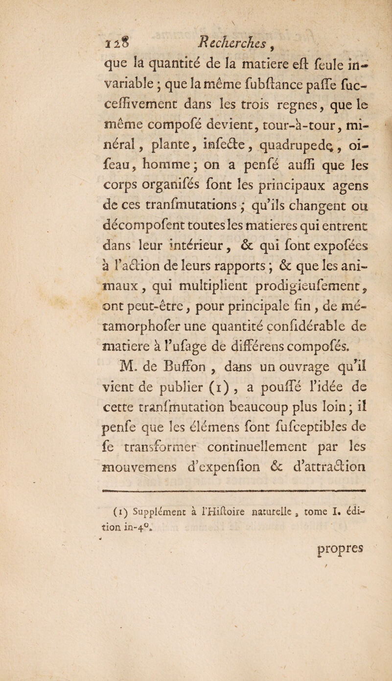 î2§ Recherches , que la quantité de la matière eft feule in¬ variable ; que la même fubftance paffe fuc- ceffivement dans les trois régnés, que le même compofé devient, tour-à-tour, mi¬ néral , plante, infeéte, quadrupède, oi- feau, homme; on a penfé auffi que les corps organifés font les principaux agens de ces tranfmutations ; qu’ils changent ou décompofent toutes les matières qui entrent dans leur intérieur, &amp; qui font expofées à faétion de leurs rapports ; &amp; que les ani¬ maux , qui multiplient prodigieufement, ont peut-être, pour principale fin , de mé- tamorphofer une quantité confidérable de matière à î’ufage de différens compofés» M. de Buffon , dans un ouvrage qufil vient de publier (i) , a pouffe l’idée de cette tranfmutation beaucoup plus loin ; il penfe que les élémens font fufceptibîes de fe transformer continuellement par les Kiouvemens d'expenfion &amp; d’attraêlion (i) Supplément à l’Hiftoire naturelle, tome I. édi¬ tion in-40* propres