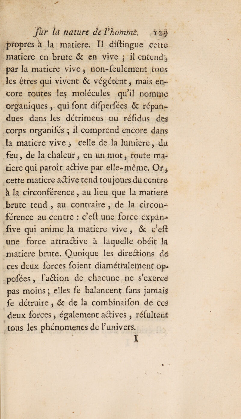 jpropres à la matière. Il diftingue cette matière en brute &amp; en vive ; il entend * par la matière vive* non-feulement tous les êtres qui vivent &amp; végètent * mais en¬ core toutes les molécules qu’il nomme organiques * qui font difperfées &amp; répan¬ dues dans les détrimens ou réfidus des corps organifés ; il comprend encore dans la matière vive &gt; celle de la lumière* du feu* de la chaleur, en un mot* toute ma» tiere qui paroît aétive par elle-même. Or5 cette matière aétive tend toujours du centre h la circonférence * au lieu que la matière brute tend * au contraire * de îa circon¬ férence au centre : c’eft une force expan- five qui anime la matière vive * &amp; c’eft une force ateraétive à laquelle obéit la matière brute. Quoique les dire&amp;ions dé ces deux forces foient diamétralement op* pofé es, Faûion de chacune ne s’exercé pas moins; elles fe balancent fans jamais fe détruire * &amp; de la combinaifon de ces deux forces * également a&amp;ives , réfultenfi tous les phénomènes de l’univers. I