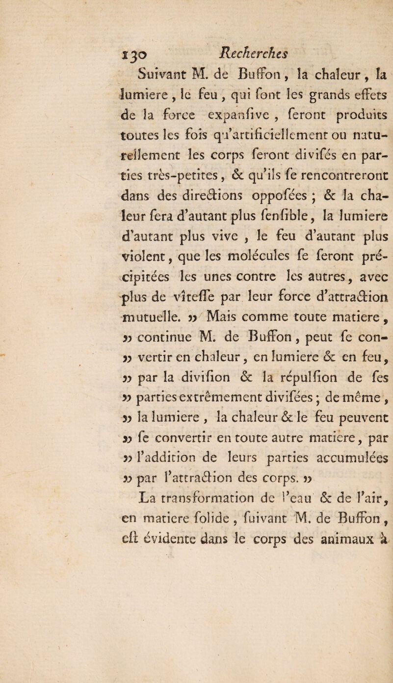 Suivant M. de Buffon , la chaleur , fa lumière , !e feu , qui font les grands effets de la force expanfîve , feront produits toutes les fois qu’artifïciellement ou natu¬ rellement les corps feront divifés en par¬ ties très-petites , &amp; qu’ils fe rencontreront dans des diredions oppofées ; &amp; la cha¬ leur fera d’autant plus fenfible, la lumière d'autant plus vive , le feu d’autant plus violent, que les molécules fe feront pré¬ cipitées les unes contre les autres , avec plus de vîteffe par leur force d’attradion mutuelle. 53 Mais comme toute matière, 33 continue M. de Buffon, peut fe con- 33 vertir en chaleur, en lumière &amp; en feu, 33 par la divifion &amp; la rcpulfion de fes 33 parties extrêmement divifées ; de même , 33 îa lumière , la chaleur &amp; le feu peuvent s&gt; fe convertir en toute autre matière, par 33 l’addition de leurs parties accumulées 33 par l’attradion des corps, v La transformation de l’eau (Sc de l’air, en matière folide , (uivant M. de Buffon, eô évidente dans îe corps des animaux à