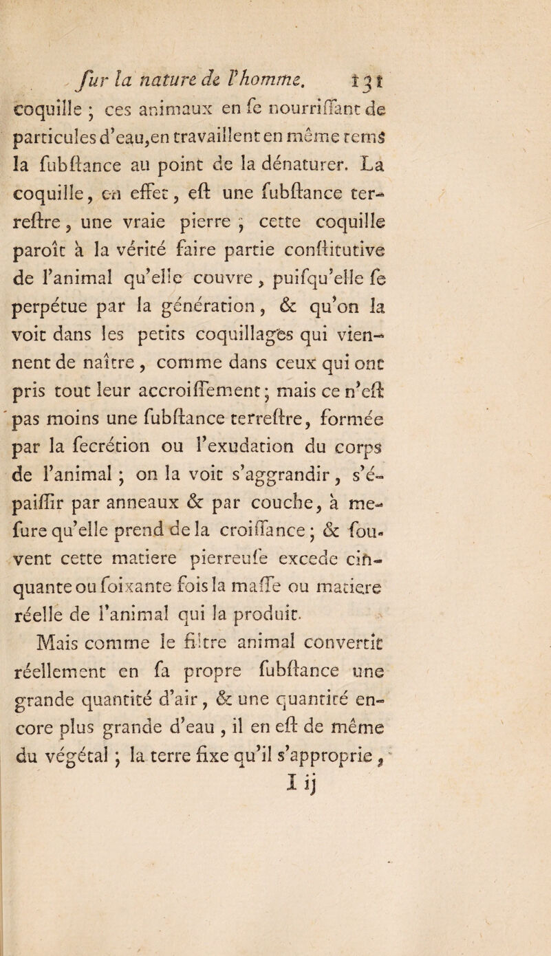 coquille ; ces animaux en fe nourrifîant de particules d’e3u,en travaillent en même rem5 la fubftance au point de la dénaturer, La coquille, en effet, eft une fubftance ter- reftre, une vraie pierre , cette coquille paroît a la vérité faire partie conftitutîve de fanimal qu’elle couvre , puifqu’elle fe perpétue par la génération, &amp; qu’on la voit dans les petits coquillages qui vien¬ nent de naître , comme dans ceux qui ont pris tout leur accroiffement ; mais ce n’eft pas moins une fubftance terreftre, formée par la fecrétion ou l’exudation du corps de l’animal ; on la voit s’aggrandir, s’é- paiffir par anneaux &amp; par couche, à me- fure qu’elle prend de la croiiïance ; &amp; fou- vent cette matière pierreufe excede cin¬ quante ou foixante fois la maffe ou matière réelle de l’animal qui la produit. Mais comme le filtre animal convertît réellement en fa propre fubftance une grande quantité d’air, &amp; une quantité en¬ core plus grande d’eau , il en eft de même du végétal ; la terre fixe qu’il s’approprie $ üj