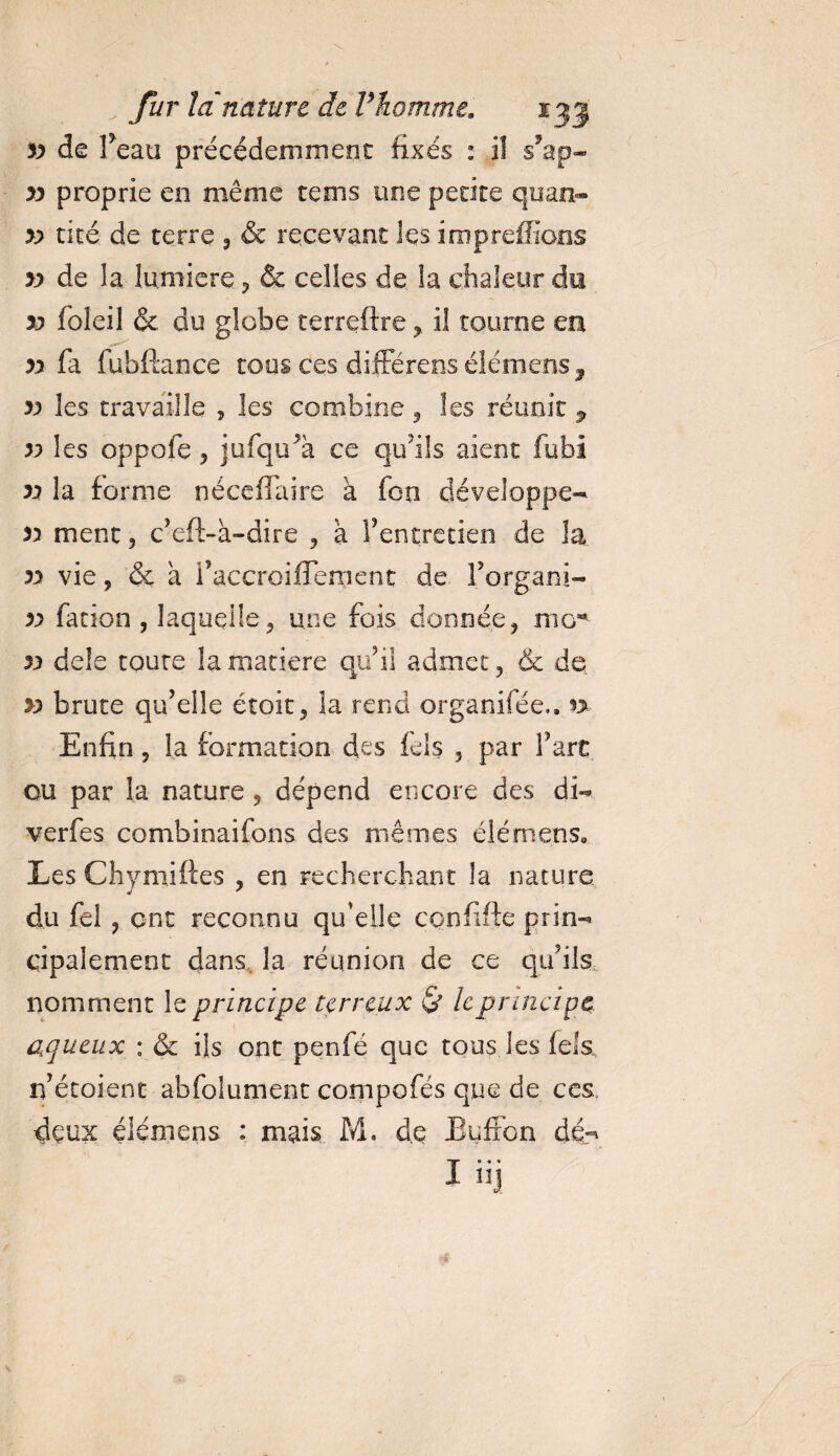 yy de l’eau précédemment fixés : il s’ap- yy proprie en même te ms une petite quan- yy tiré de terre 5 &amp; recevant les impreffions yy de la lumière , &amp; celles de la chaleur du yy foleil &amp; du globe terreftre , il tourne ea yy fa fubftance tous ces différées élémens, yy les travaille , les combine , les réunît 3, yy les oppofe , jufqu’à ce qu’ils aient fubi yy la forme né ce (faire a foo développe- yy ment, c’eft-à-dire , a l’entretien de la yy vie, &amp; a i’accroilfement de l’organi- yy fation , laquelle, une fois donnée, mo*1 yy dele coure la matière qu’il admet, &amp; de yy brute qu’elle étoit, la rend organifée., n Enfin, la formation des fêls 5 par l’art ou par la nature , dépend encore des di- verfes combinaifons des mêmes clé mens. Les Chymiftes , en recherchant la nature du fel ? ont reconnu qu’elle confifte prin¬ cipalement dans la réunion de ce qu’ils, nomment le principe terreux &amp; le principe aqueux : &amp; ils ont penfe que tous les fêla, n’étoient abfolunrent compofés que de ces dçux élémens • mais M. de Buffon dé- iüj