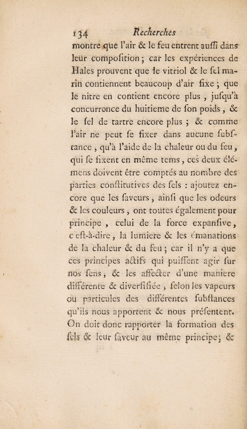 montre que f air <3t le feu entrent suffi dans leur compofition ; car les expériences de Haies prouvent que le vitriol &amp; le fti ma¬ rin contiennent beaucoup d’air fixe ; que 3e nitre en contient encore plus > jufqu’a concurrence du huitième de Ion poids , &amp; le feî de tartre encore plus ; &amp; comme l’air ne peut fe fixer dans aucune fubf~ rance , qu’a l’aide de la chaleur ou du feu ? qui fe fixent en même rems 3 ces deux é!é- mens doivent être comptés au nombre des parties cônftitutives des fels : ajoutez en¬ core que les faveurs ? ainfi que les odeurs &amp;c les couleurs ? ont toutes également pour principe * celui de la force çxpanfive, ç eft-à-dire ? la lumière &amp; les émanations de la chaleur &amp; du feu ; car il n’y a que ccs principes actifs qui purifient agir fur nos fens, &amp; les affecter d’une maniéré différente &amp; diverfifiée , fdonles vapeurs ou particules des différentes fu bilan ces qu’ils nous apportent &amp; nous p réfente nt* On doit donc rapporter la formation des fl'li &amp; leur faveur au même principe- &amp;ç