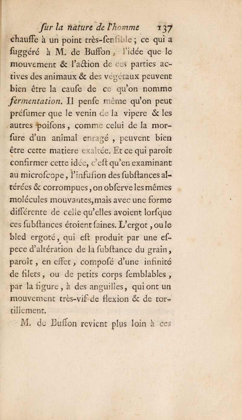 chauffe à un point très-fenlibie ; ce qui a fuggéré à M. de Buffon , Fidée que le mouvement &amp; l’aétion de ces parties ac¬ tives des animaux &amp; des végétaux peuvent bien être la caufe de ce qu’on nomme fermentation. Il penfe même qu’on peut préfumer que le venin de la vipere &amp; les autres poifons, comme celui de la mor« fure d’un animal enragé , peuvent bien être cette matière exaltée. Et ce qui parole confirmer cette idée, c’eft qu’en examinant au microfcope, l’infulion des fubftances al¬ térées &amp; corrompues, on obferve les mêmes molécules mouvantes,mais avec une forme différente de celle qu’elles avoient îorfque ces fubftances étoient faines. L’ergot, ou le bled ergoté, qui eft produit par une ef- pece d’altération de la fubftance du grain, paroit, en effet, cornpofé d’une infinité de filets, ou de petits corps femblables , par la ligure, à des anguilles, qui ont un mouvement très-vif de flexion &amp; de toi> tiliement. M. de Buffon revient plus loin à ces