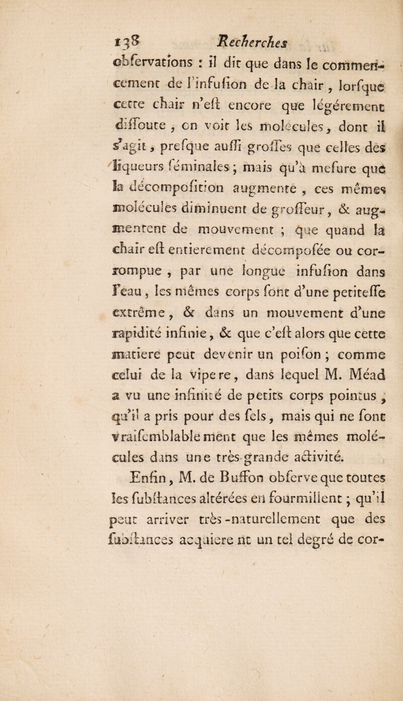I3&amp; Recherches oofervations i il die que dans !e coînmen=- cemenc de l’infufion de la chair , îorfque cette chair n’eît encore que légèrement difioute , en voit les molécules x dont il sTagit, prefque suffi greffes que celtes des liqueurs fémînales ; mais qu’à mefure que la décompofition augmente , ces mêmes molécules diminuent de groffeur, &amp; aug¬ mentent de mouvement ; que quand la chair efi entièrement décornpofée ou cor¬ rompue , par une longue infufion dans feau ? les mêmes corps font d’une petiteffe extrême , &amp; dans un mouvement d’une rapidité infinie y &amp; que c’eft alors que cette matière peut devenir un poifon ; comme celui de la vipere, dans lequel M. Méad z vu une infinité de petits corps pointus 9 qu’il a pris pour des fels, mais qui ne font vraifcmblablement que les mêmes molé¬ cules dans une très grande aâivité. Enfin , M. de Buffon obferve que toutes les fubftances altérées en fourmillent ; qu’il peut arriver très-naturellement que des fuhrha.ee> acquière ne un tel degré de cor-