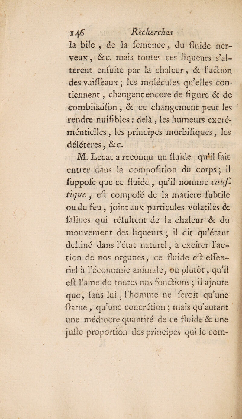 la bile , de la femetice, du fluide ner¬ veux ? &amp;c. mais toutes ces liqueurs s’al¬ tèrent enfuite par îa chaleur , &amp; faction des vaifleaux ; les molécules qu’elles con¬ tiennent 7 changent encore de figure &amp; de combinaifon, &amp; ce changement peut les rendre nuifibles : delà , les humeurs excré- méntielles, les principes morbifiques , les délétères, &amp;c. M. Lecat a reconnu un fluide qu’il fait entrer dans la compofition du corps; il fuppofe que ce fluide , qu’il nomme cauf- tiquc , eft compofé de la matière fubtile ou du feu, joint aux particules volatiles &amp; falines qui réfultent de la chaleur &amp; du mouvement des liqueurs ; il dit qu’étant deftiné dans l’état naturel, à exciter fac¬ tion de nos organes, ce fluide eft effen- îiel a l’économie animale, ou plutôt, qu’il eft faine de toutes nos fondions ; il ajoute que, fans lui, l’homme ne feroit qu’une ftatue, qu’une concrétion ; mais qu’autant une médiocre quantité de ce fluide &amp; une jjufte. proportion des principes qui le corn-