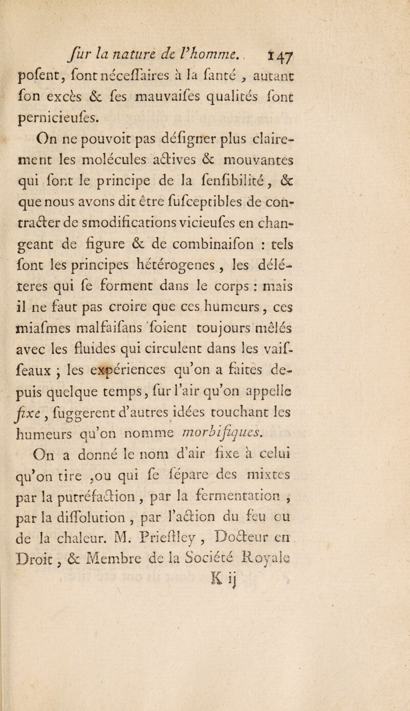 pofent, font néceffaires a la fan té ^ autant fon excès &amp; fes mauvaifes qualités font pernicieufes. On ne pouvoit pas défigner pins claire¬ ment les molécules aêtives &amp; mouvantes qui font le principe de la fenfibiüté ? &amp; que nous avons dit être fufceptibles de con¬ tracter de smodifications vicieufes en chan¬ geant de figure &amp; de combinaifon : tels font les principes hétérogènes, les délé¬ tères qui fe forment dans le corps : mais il ne faut pas croire que ces humeurs ? ces miafmes malfaifans Toient toujours mêlés avec les fluides qui circulent dans les vaif- feaux ; les exoériences qu’on a faites de- puis quelque temps 5 fur l’air qu’on appelle fxe 3 fuggerent d’autres idées touchant les humeurs qu’on nomme morbifiques. On a donné le nom d’air fixe à celui qu’on tire ?ou qui fe fépare des mixtes par la putréfaction ? par la fermentation 5 par la diffblution 5 par l’action du feu eu de la chaleur. M. Prieftley , Docteur en Droit ^ &amp; Membre de la Société Royale