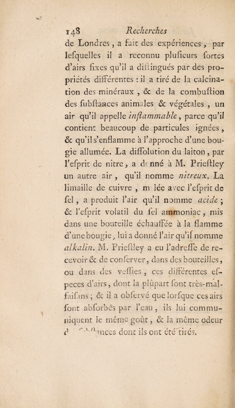de Londres , a fait des expériences , par lesquelles il a reconnu plu (leurs fortes d’airs fixes qu’il a diitingués par des pro¬ priétés différentes : il a tiré de la calcina¬ tion des minéraux , &amp; de la combuftion des fubftaaces animales &amp; végétales , un air qu’il appelle Inflammable, parce qu’il contient beaucoup de particules ignées , &amp; qu’il s’enflamme à l’approche d’une bou¬ gie allumée. La difïblution du laiton, par l’efprit de nitre, a de nné à M. Prieftley* un autre air , qu’il nomme nitreux. La limaille de cuivre , m iée avec l’efprit de fel , a produit l’air qu’il nomme acide ; &amp; l’efprit volatil du fel ammoniac, rnis dans une bouteille échauffée à la flamme d’une bougie &gt; lui a donné l’air qu’il nomme alkalïn» M. Prieftley a eu f ad relie de re¬ cevoir &amp; de conferver, dans des bouteilles, ou dans des veffies , ces différentes ef~ peces d’airs, dont la plupart font très-mal- faifans; &amp; il a obfervé que lorfque ces airs font abforbés par l’eau, ils lui commu¬ niquent le même goût, &amp; la même odeur à aoiccs dont ils ont été rires.