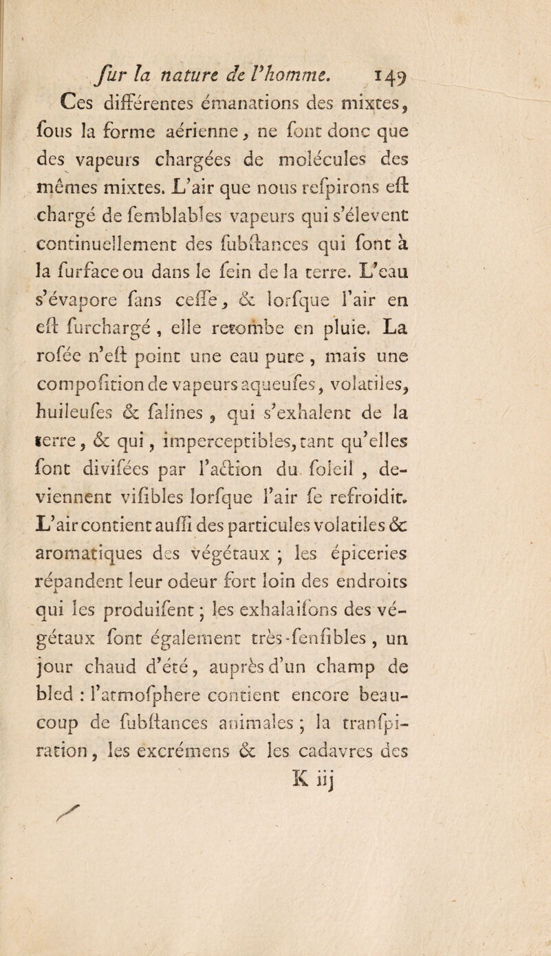 Ces différences émanations des mixtes, fous la forme aérienne, ne font donc que des vapeurs chargées de molécules des mêmes mixtes. L’air que nous refpirons eft chargé de femblabîes vapeurs qui s’élèvent continuellement des fubftances qui font à la furfaceou dans 3e lein de la terre. L’eau s’évapore fans celle, &amp; iorfque fair en eft furchargé , elle retombe en pluie, La rofée n’eft point une eau pure , mais une composition de vapeurs aqueufes, volatiles* huileufes &amp; falines * qui s’exhalent de la terre* &amp; qui, imperceptibles,tant qu’elles font divifées par l’a&amp;ion du. foleil , de¬ viennent vifibles Iorfque l’air fe refroidit. L’air contient auffi des particules volatiles &amp; aromatiques des végétaux ; les épiceries répandent leur odeur fort loin des endroits qui les produifent ; les exhalaiîons des vé¬ gétaux font également très-fenfibles , un jour chaud d’été, auprès d’un champ de bled : l’armofphere contient encore beau¬ coup de fub(lances animales ; la tranfpi- ration, les ëxcrémens 6c les cadavres des K iij