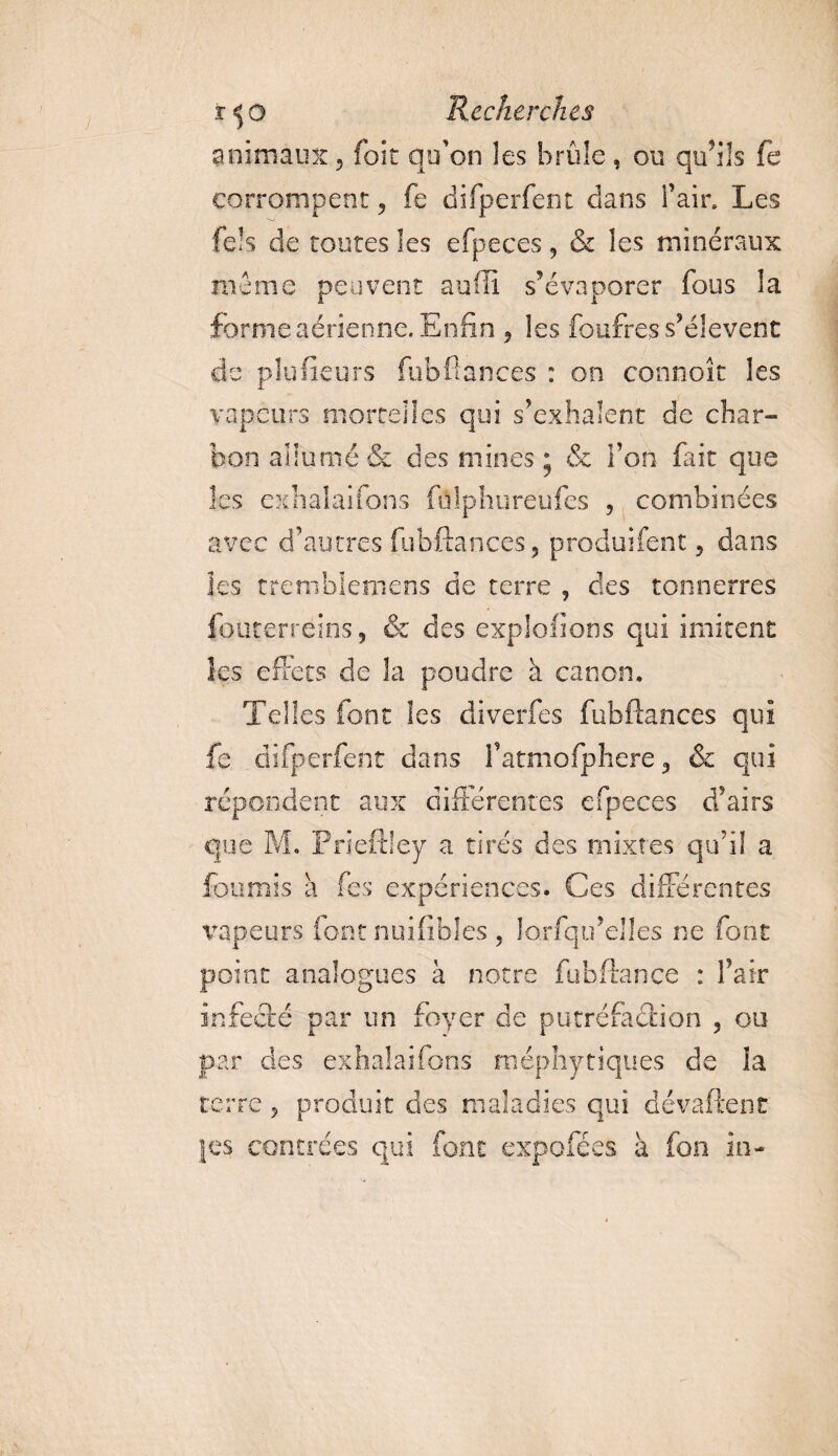 animaux, foit qu'on les brûle , ou qu’ils fe corrompent, fe difperfent dans l’air. Les fels de toutes les efpeces, &amp; les minéraux nie me peuvent suffi s’évaporer fous la forme aérienne. Enfin , les foufres s’élèvent de plufieurs fubftances : on connoît les vapeurs mortelles qui s’exhalent de char¬ bon allumé &amp; des mines ; &amp; l’on fait que les exhalai fans ftflphureufes , combinées avec d’autres fubftances, produifeot, dans les tremble mens de terre , des tonnerres fouterreins, &amp; des exploitons qui imitent les effets de la poudre à canon. Telles font les diverfes fubftances qui fe difperfent dans l’atmofphere, &amp; qui répondent aux différentes efpeces d’airs que M. Prieftley a tirés des mixtes qu’il a fournis a fes expériences. Ces différentes vapeurs font nuifibles , lorfqu’elles ne font point analogues à notre fubftançe : l’air infecté par un foyer de putréfaction , ou par des exhalaifons méphytiques de ia terre, produit des maladies qui dévaftenc }es contrées qui font expofées à fon in-