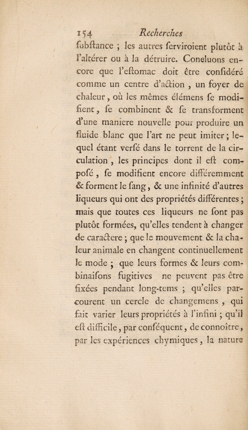 fubft.ance ; les autres ferviroîent plutôt h Fakérer ou à la détruire. Concluons en¬ core que i’efîomac doit être confidéré comme un centre d’action , un foyer de chaleur, où les mêmes éîémens fe modi¬ fient y fe combinent & fe transforment d’une maniéré nouvelle pour produire un fluide blanc que fart ne peut imiter ; le¬ quel étant verfé dans le torrent de la cir¬ culation 5 les principes dont il eft com- pofé y fe modifient encore différemment & forment le fang, & une infinité d’autres liqueurs qui ont des propriétés différentes ; mais que toutes ces liqueurs ne font pas plutôt formées, qu’elles tendent à changer de caradere ; que le mouvement, & la cha¬ leur animale en changent continuellement le mode ; que leurs formes & leurs com- binaifons fugitives ne peuvent pas être fixées pendant long-tems ; qu’elles par¬ courent un cercle de changemens , qui fait varier leurs propriétés à l’infini ; qu’il eft difficile, par conféquent, de connoître, par les expériences çhymiques, 3a nature