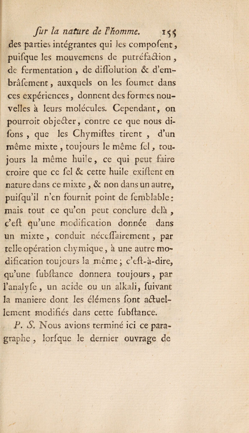 des parties intégrantes qui les compofent, puifque les mouvemens de putréfaction , de fermentation , de diiïblutiûn & d’em- brâfement, auxquels on les foumet dans ces expériences , donnent des formes nou¬ velles a leurs molécules. Cependant, on pourroit objeCter, contre ce que nous di- fons , que les Chymiftes tirent , d’un même mixte , toujours le même fel, tou¬ jours la même huile, ce qui peut faire croire que ce fel & cette huile exiftent en nature dans ce mixte , & non dans un autre, puifqu’il n’en fournit point de femblable : mais tout ce qu’on peut conclure delà , c’eft qu’une modification donnée dans un mixte , conduit néccflairement, par telle opération chymique, à une autre mo¬ dification toujours la même; c’eft-à-dire, qu’une fubftance donnera toujours, par l’anaiyfe, un acide ou un aîkali, fuivant la maniéré dont les élémens font actuel¬ lement modifiés dans cette fubftance. P. S. Nous avions terminé ici ce para¬ graphe , lorfque îe dernier ouvrage de /