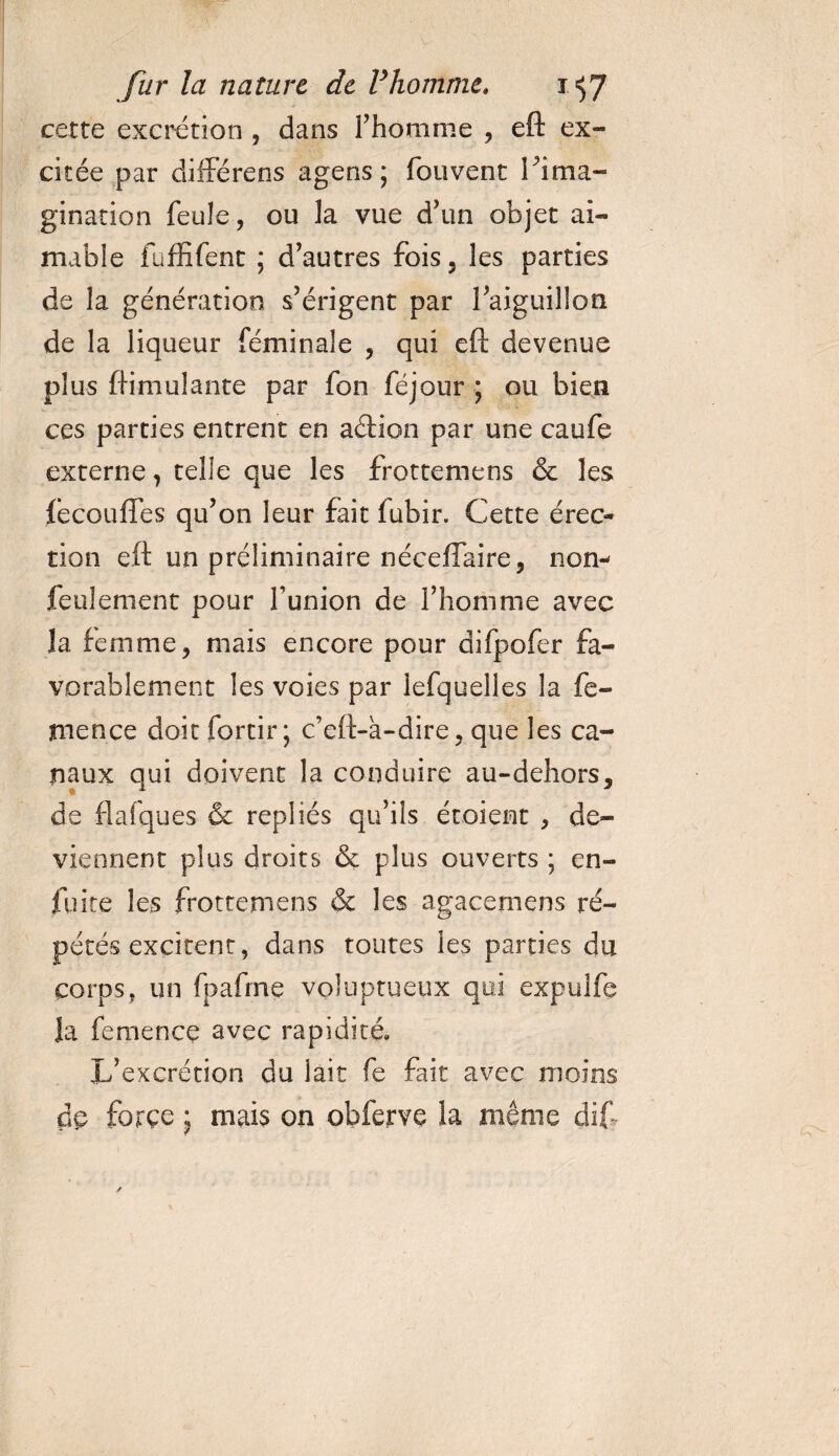 cette excrétion , dans l’homme , eft ex¬ citée par diffère ns agens ; fou vent l'ima¬ gination feule, ou la vue d’un objet ai¬ mable fuffifent ; d’autres fois, les parties de la génération s’érigent par l’aiguillon de la liqueur féminale , qui eft devenue plus ftimulante par fon féjour ; ou bien ces parties entrent en aftion par une caufe externe, telle que les frottemens &amp; les fecoufîes qu’on leur fait fubir. Cette érec¬ tion eft un préliminaire néçeffaire, non- feulement pour l’union de l’homme avec la femme, mais encore pour difpofer fa¬ vorablement les voies par lefquelles la fe- tnence doit fortir; c’eft-a-dire, que les ca¬ naux qui doivent la conduire au-dehors, de flafques &amp; repliés qu’ils étoient , de¬ viennent plus droits &amp; plus ouverts ; en- fuite les frottemens &amp; les agacemens ré¬ pétés excitent, dans toutes les parties du corps, un fpafrne voluptueux qui expulfe la femence avec rapidité. L’excrétion du lait fe fait avec moins de forçe * mais on obferve la même dif