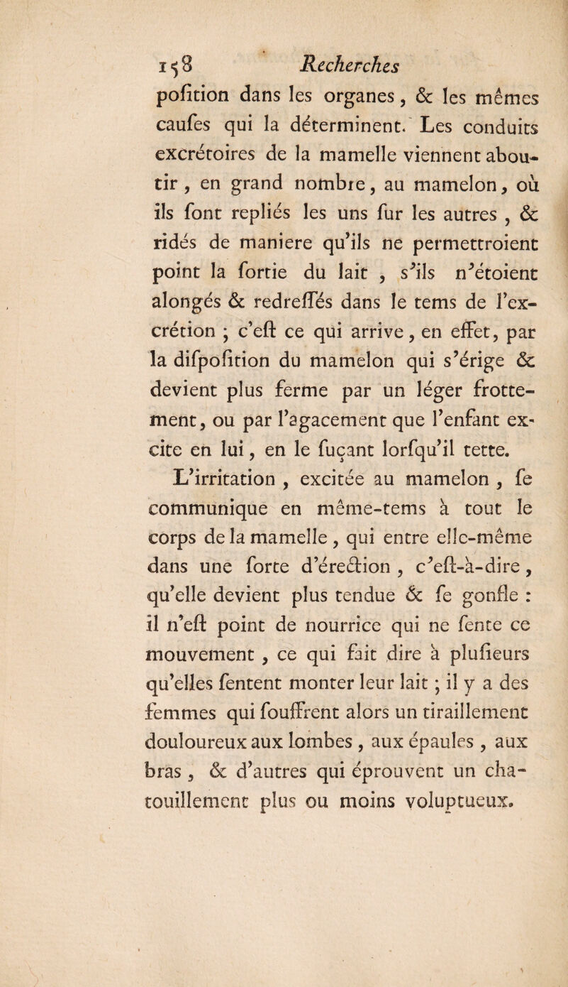 pofition dans les organes, &amp; les mêmes caufes qui la déterminent/ Les conduits excrétoires de la mamelle viennent abou¬ tir , en grand nombre, au mamelon, où ils font repliés les uns fur les autres , &amp; ridés de maniéré qu’ils ne permettaient point la fortie du lait , s’ils n’étoient alongés &amp; redreffés dans le tems de Fex- crétion ; c’eft ce qui arrive, en effet, par la difpofition du mamelon qui s’érige &amp; devient plus ferme par un léger frotte¬ ment, ou par l’agacement que l’enfant ex¬ cite en lui, en le fuçant lorfqu’il tette. L’irritation , excitée au mamelon , fe communique en même-tems à tout le corps de la mamelle, qui entre elle-même dans une forte d’éreftion , c’eft-à-dire, qu’elle devient plus tendue &amp; fe gonfle : il n’efl: point de nourrice qui ne fente ce mouvement , ce qui fait dire a plufieurs qu’elles fentent monter leur lait ; il y a des femmes qui fouffrent alors un tiraillement douloureux aux lombes , aux épaules , aux bras, &amp; d’autres qui éprouvent un cha¬ touillement plus ou moins voluptueux.