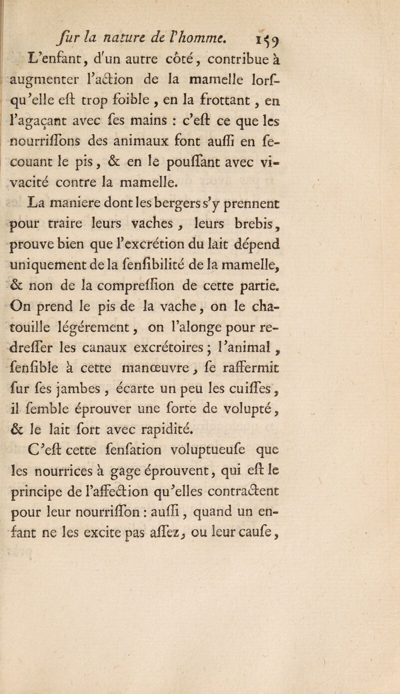 L’enfant, dfun autre côté, contribue à augmenter faction de la mamelle Jorf- qu’elle eft trop foible , en la frottant, en f agaçant avec fes mains : c’eft ce que les nourriffons des animaux font auflî en fe- couant le pis, &amp; en le pouffant avec vi» vacité contre la mamelle. La maniéré dont les bergers s*y prennent pour traire leurs vaches , leurs brebis, prouve bien que f excrétion du lait dépend uniquement de la fenlîbilité de la mamelle, &amp; non de la compreffion de cette partie* On prend le pis de la vache, on le cha¬ touille légèrement, on falonge pour re- dreffer les canaux excrétoires; ranima! , fenfible à cette manœuvre, fe raffermit fur fes jambes , écarte un peu les cuiffes, il femble éprouver une forte de volupté, &amp; le lait fort avec rapidité. Cfeft cette fenfation voluptueufe que les nourrices à gage éprouvent, qui eft le principe de faffedion quelles contraient pour leur nourriffon : auflî, quand un en¬ fant ne les excite pas affez, ou leur caufe.