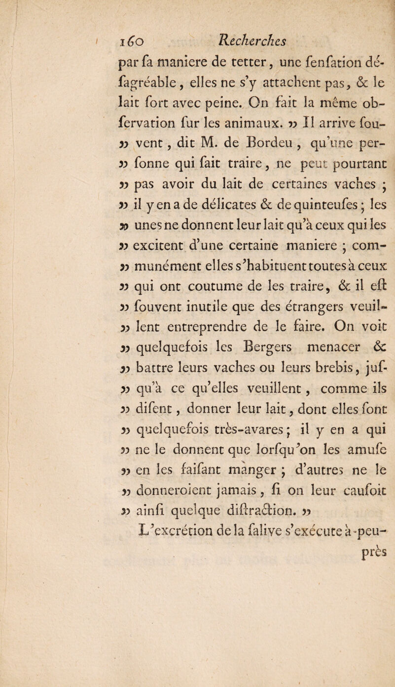 par fa maniéré de teccer, une fenfation dé- fagréable, elles ne s’y attachent pas, &amp; le lait fort avec peine. On fait la même ob- fervation fur les animaux, yy II arrive fou- yy vent , dit M. de Bordeu , qu\ine per- yy fonne qui fait traire , ne peut pourtant yy pas avoir du lait de certaines vaches ; yy il y en a de délicates &amp; dequinteufes ; les yy unes ne donnent leur lait qu’à ceux qui les yy excitent d’une certaine maniéré ; com- yy munément elles s’habituent toutes à ceux yy qui ont coutume de les traire, &amp; il eft yy fouvent inutile que des étrangers veuiU yy lent entreprendre de le faire. On voit yy quelquefois les Bergers menacer &amp;c yy battre leurs vaches ou leurs brebis, juf- }y qu’à ce qu’elles veuillent, comme ils yy difent, donner leur lait, dont elles font yy quelquefois très-avares ; il y en a qui yy ne le donnent que lorfqu’on les amufe yy en les faifant manger ; d’autres ne le yy donneraient jamais, fi on leur caufoit yy ainfi quelque diftradiôn. yy L’excrétion de la falive s’exécute à-peu- près