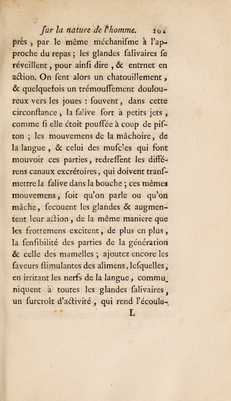 près 5 par le même méehanifme k rap¬ proche du repas ; les glandes falivaires fe réveillent, pour ainfi dire , &amp; entrnec en adion. On fent alors un chatouillement, &amp; quelquefois un trémouflTement doulou¬ reux vers les joues : fouvent , dans cette circonftance $ la falive fort à petits jets , comme fi elle étoit pouffée à coup de pif- ton ; les mouvemens de la mâchoire, de la langue , &amp; celui des mufcles qui font mouvoir ces parties, redreffent les diffé- rens canaux excrétoires , qui doivent trans¬ mettre la falive dans la bouche ; ces mêmes mouvemens, foit qu’on parle ou qu’on mâche, fecouent les glandes &amp; augmen¬ tent leur adion , de la même maniéré que les frottemens excitent, de plus en plus, la fenfibiiité des parties de la génération &amp; celle des mamelles ; ajoutez encore les faveurs ftimulantes des alimens, lefquelles, en irritant les nerfs de la langue, commu. niquent à toutes les glandes falivaires un furcroît d’adivité , qui rend l’écoule-, L