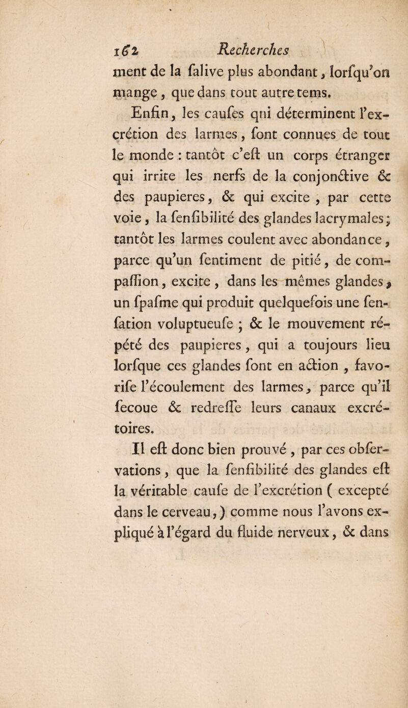 ment de la falive plus abondant , lorfqu?on mange, que dans tout autre tems. Enfin, les caufes qni déterminent l’ex- crétion des larmes, font connues de tout le monde : tantôt c’eft un corps étranger qui irrite les nerfs de la conjon&amp;ive &amp; des paupières, &amp; qui excite , par cette voie j la fenfibilité des glandes lacrymales; tantôt les larmes coulent avec abondance, parce qu’un fentiment de pitié, de com- paflion, excite, dans les mêmes glandes* i un fpafine qui produit quelquefois une fen- fation voluptueufe ; &amp; le mouvement ré¬ pété des paupières , qui a toujours lieu lorfque ces glandes font en a&amp;ion , favo- rife l’écoulement des larmes * parce qu’il fecoue &amp; redrefle leurs canaux excré¬ toires. Il eft donc bien prouvé , par ces obfer- varions, que la fenfibilité des glandes eft la véritable caufe de l’excrétion ( excepté dans le cerveau,) comme nous l’avons ex¬ pliqué à l’égard du fluide nerveux, &amp; dans
