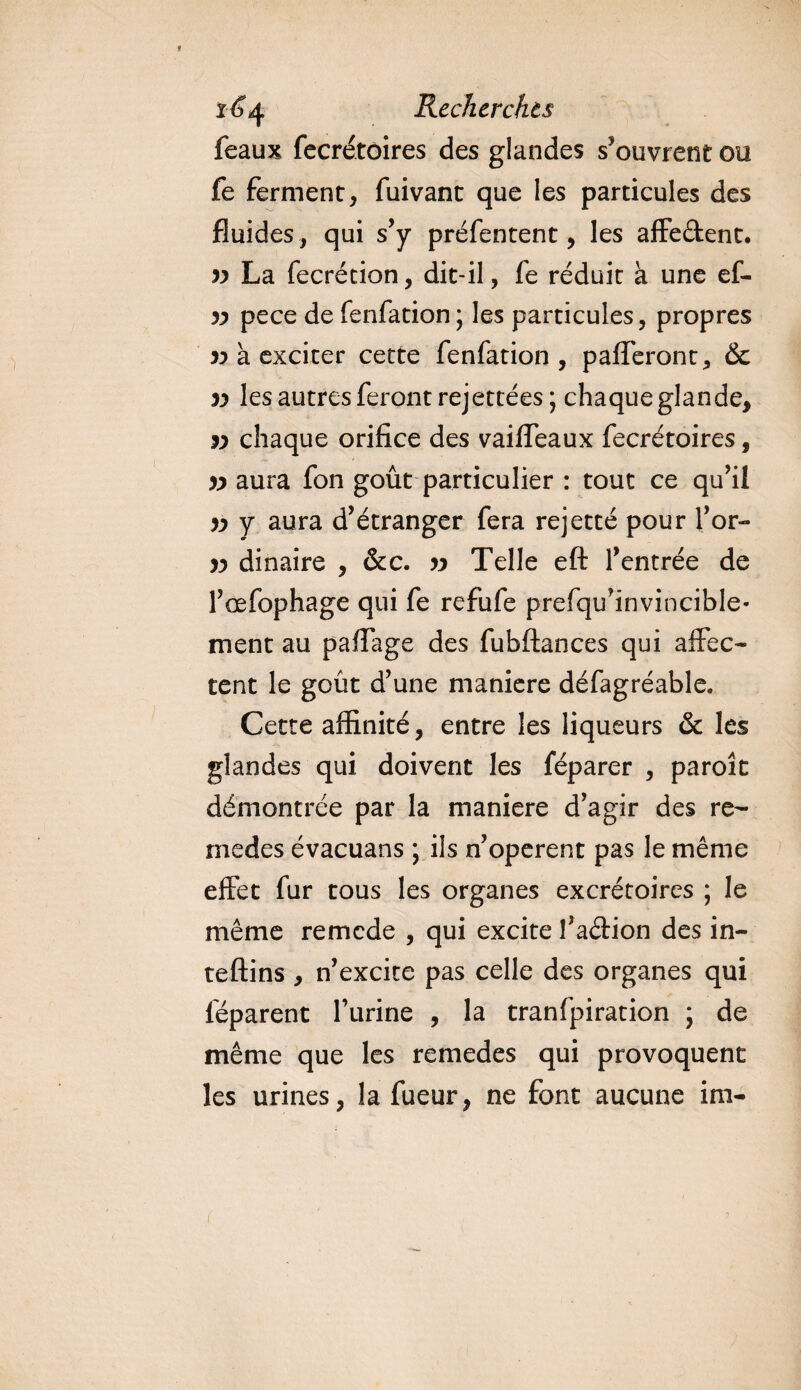féaux fecrétoires des glandes s’ouvrent ou fe ferment, fuivant que les particules des fluides , qui s’y préfentent, les affe&amp;ent. yy La fecrécion, dit-il, fe réduit à une ef- yy pece de fenfation ; les particules, propres yy a exciter cette fenfation, pafferont, 6c yy les autres feront rejettées; chaque glande, yy chaque orifice des vaiffeaux fecrétoires, 3y aura fon goût particulier : tout ce qu’il yy y aura d’étranger fera rejetté pour l’or- yy dinaire , &amp;c. jy Telle eft l’entrée de l’œfophage qui fe refufe prefqu’invincible- ment au paflage des fubftances qui affec¬ tent le goût d’une maniéré défagréable. Cette affinité, entre les liqueurs &amp; les glandes qui doivent les féparer , paroît démontrée par la maniéré d’agir des re- medcs évacuans ; ils n’opèrent pas le même effet fur tous les organes excrétoires ; le même remcde , qui excite l’aéHon des in- teftins , n’excite pas celle des organes qui leparent furine , la tranfpiration ; de même que les remedes qui provoquent les urines, la fueur, ne font aucune ira-