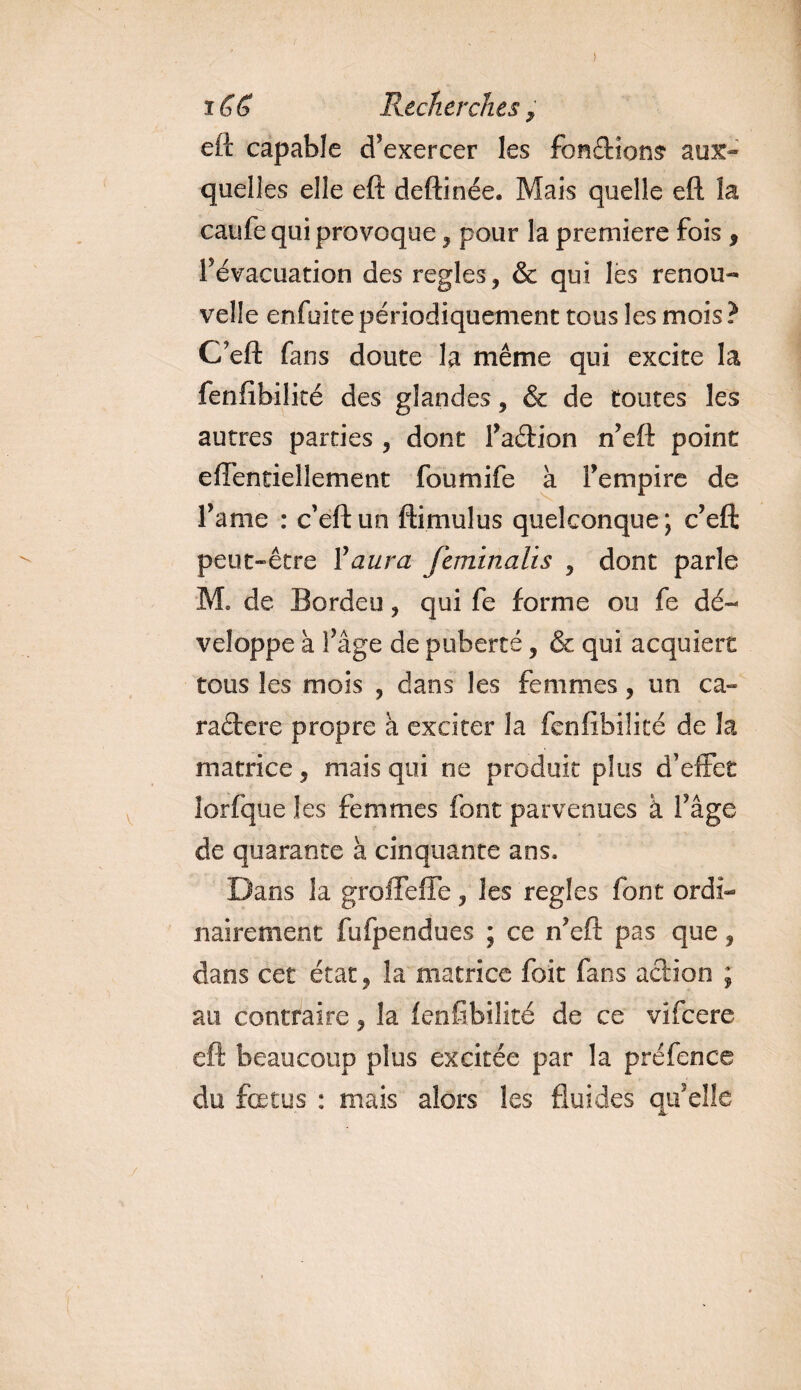 ) i G b Recherches, eft capable d’exercer les fondions aux¬ quelles elle eft deftinée. Mais quelle eft la caufe qui provoque, pour la première fois , l’évacuation des réglés , &amp; qui les renou¬ velle enfuite périodiquement tous les mois ? CFeft fans doute la même qui excite la fenfibilité des glandes, &amp; de toutes les autres parties , dont Faétion n’eft point effentiellement foumife à l’empire de l’ame : c’eftun ftimulus quelconque; c’eft peut-être l'aura feminalis , dont parle M. de Bordeu, qui fe forme ou fe dé¬ veloppe à l’âge de puberté , &amp; qui acquiert tous les mois , dans les femmes, un ca- raélere propre à exciter la fenfibilité de la matrice, mais qui ne produit plus d’effet lorfque les femmes font parvenues à l’âge de quarante à cinquante ans. Dans la groffefle, les réglés font ordi¬ nairement fufpendues ; ce n’eft pas que, dans cet état, la matrice foit fans action ; au contraire, la fenfibilité de ce vifeere eft beaucoup plus excitée par la préfence du fœtus : mais alors les fluides qu’elle y