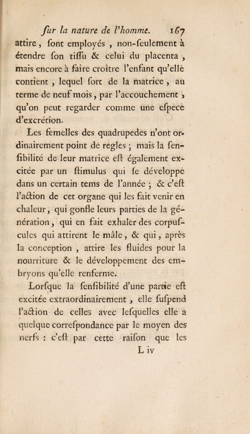 attire, font employés , non-feulement à étendre fon tilfu &amp; celui du placenta , mais encore à faire croître l’enfant qu’elle contient , lequel fort de la matrice, au terme de neuf mois, par l’accouchement, qu’on peut regarder comme une efpece d’excrétion. Les femelles des quadrupèdes n’ont or¬ dinairement point de réglés ; mais la fen- fibilité de leur matrice eft également ex¬ citée par un ftimulus qui le développe dans un certain tems de l’année * &amp; c’eft l’a&amp;ion de cet organe qui les fait venir en chaleur, qui gonfle leurs parties de la gé¬ nération , qui en fait exhaler des corpuf- cules qui attirent le mâle, &amp; qui, après la conception , attire les fluides pour la nourriture &amp; le développement des em¬ bryons qu’elle renferme. Lorfque la fenfibilité d’une partie eft excitée extraordinairement , elle fufpend l’a&amp;ion de celles avec lefquelles elle a quelque correfpondance par le moyen des nerfs : c’eft par cette raifon que les L iv