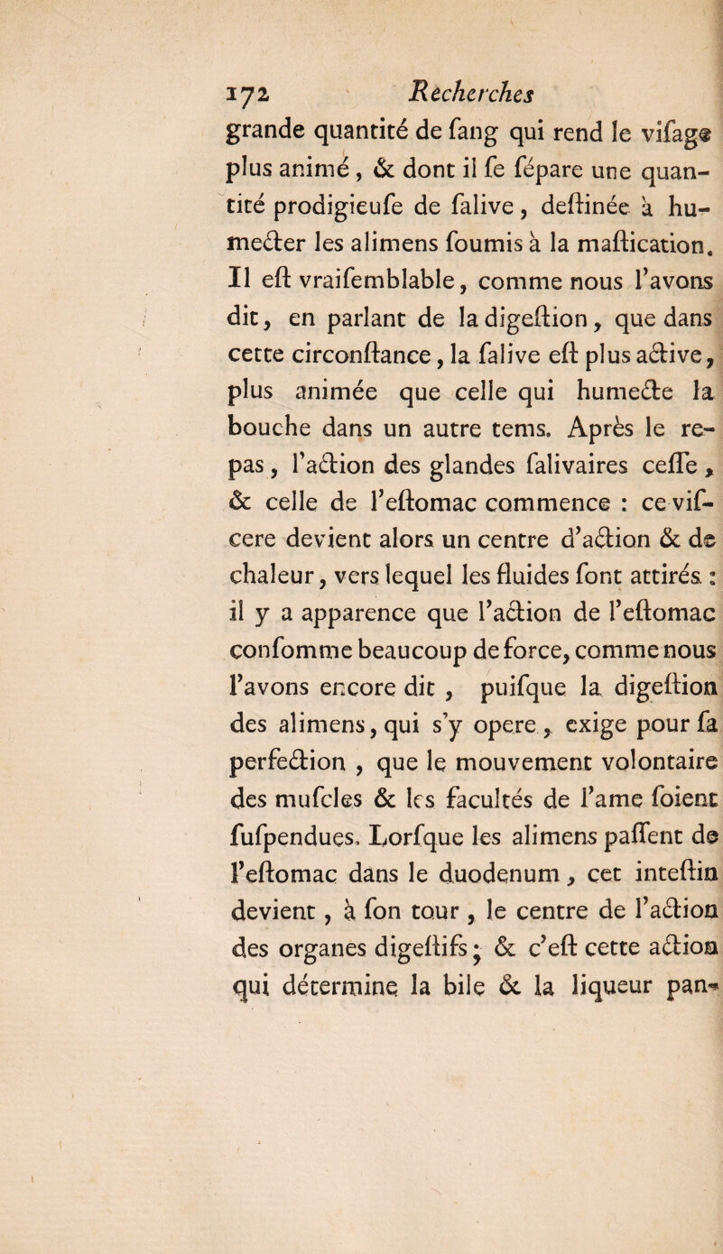 grande quantité de fang qui rend le vifagt plus animé, &amp; dont ii fe fépare une quan¬ tité prodigieufe de falive, deftinée a hu¬ mecter les alimens fournis à la maftication. Il eft vraifemblable, comme nous favons dit, en parlant de la digeftion, que dans cette circonftance, la falive eft plus aCtive, plus animée que celle qui humeCte la bouche dans un autre tems. Après le re¬ pas , faCtion des glandes falivaires celTe, &amp; celle de f eftomac commence : ce vif- cere devient alors un centre d’aCtion &amp; de chaleur, vers lequel les fluides font attirés. : il y a apparence que faction de feftomac confomme beaucoup de force, comme nous favons encore dit , puifque la digeftion des alimens, qui s’y opéré , exige pour fa perfedion , que le mouvement volontaire des mufcles &amp; les facultés de famé foient fufpendues, Lorfque les alimens paffent de f eftomac dans le duodénum, cet inteftin devient, à fon tour, le centre de f aCtion des organes digeftifs* &amp; c’eft cette aCtioa qui détermine la bile ôt la liqueur pan*
