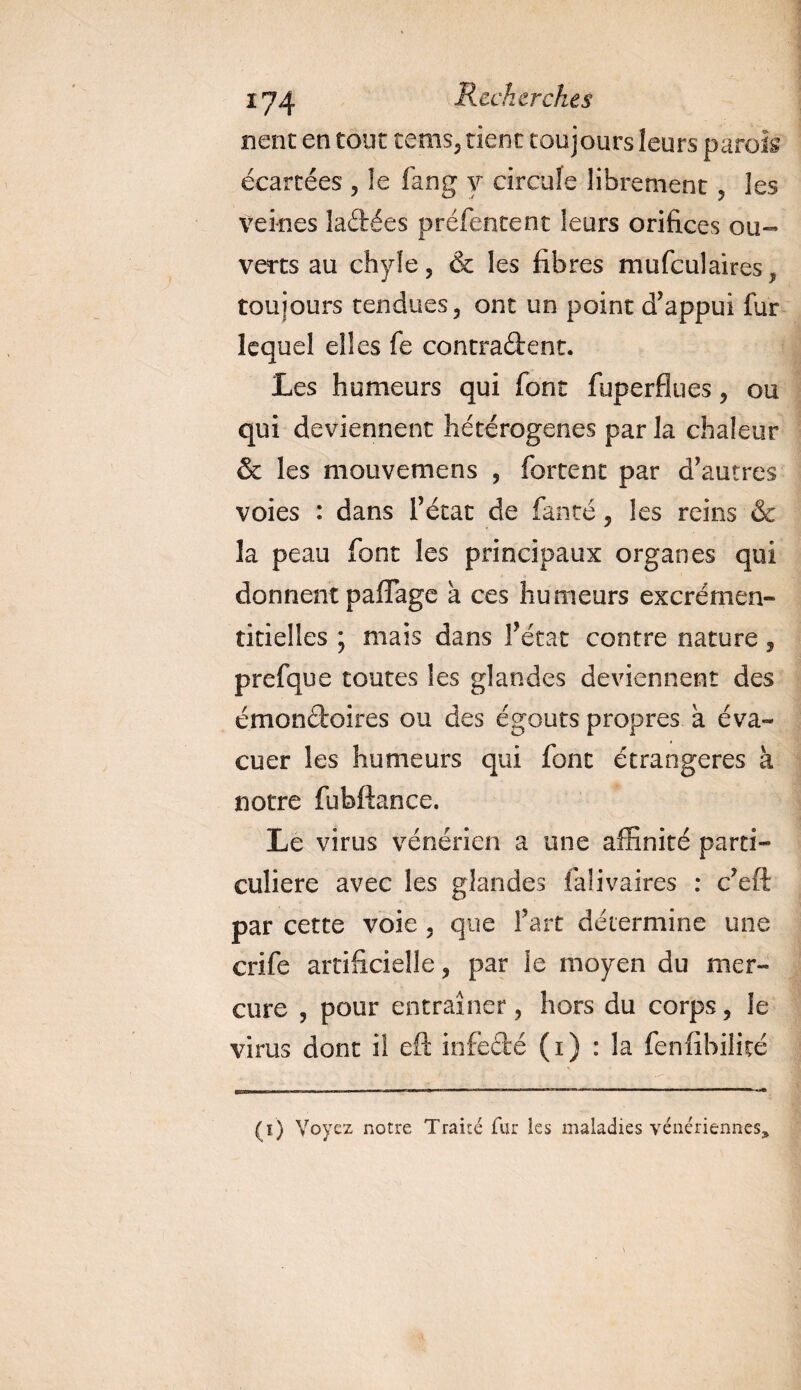 lient en tout tems, tient toujours leurs parois écartées , le fan g y circule librement , les veines ladées préfentent leurs orifices ou¬ verts au chyle, &amp; les fibres mufculaires, toujours tendues, ont un point d’appui fur lequel elles fe contradent. Les humeurs qui font fuperfiues, ou qui deviennent hétérogènes par la chaleur &amp; les mouvemens , forcent par d’autres voies : dans l’état de fan té, les reins &amp; la peau font les principaux organes qui donnent paflage h ces humeurs excrémen- titielles ; mais dans l’état contre nature, prefque toutes les glandes deviennent des émondoires ou des égouts propres à éva¬ cuer les humeurs qui font étrangères à notre fubftance. Le virus vénérien a une affinité parti¬ culière avec les glandes falivaires : c’eft par cette voie , que l’art détermine une crife artificielle, par le moyen du mer¬ cure , pour entraîner, hors du corps, le virus dont i! eft infedé (i) : la fenfibilité (i) Voyez notre Traité fur les maladies vénériennes,,