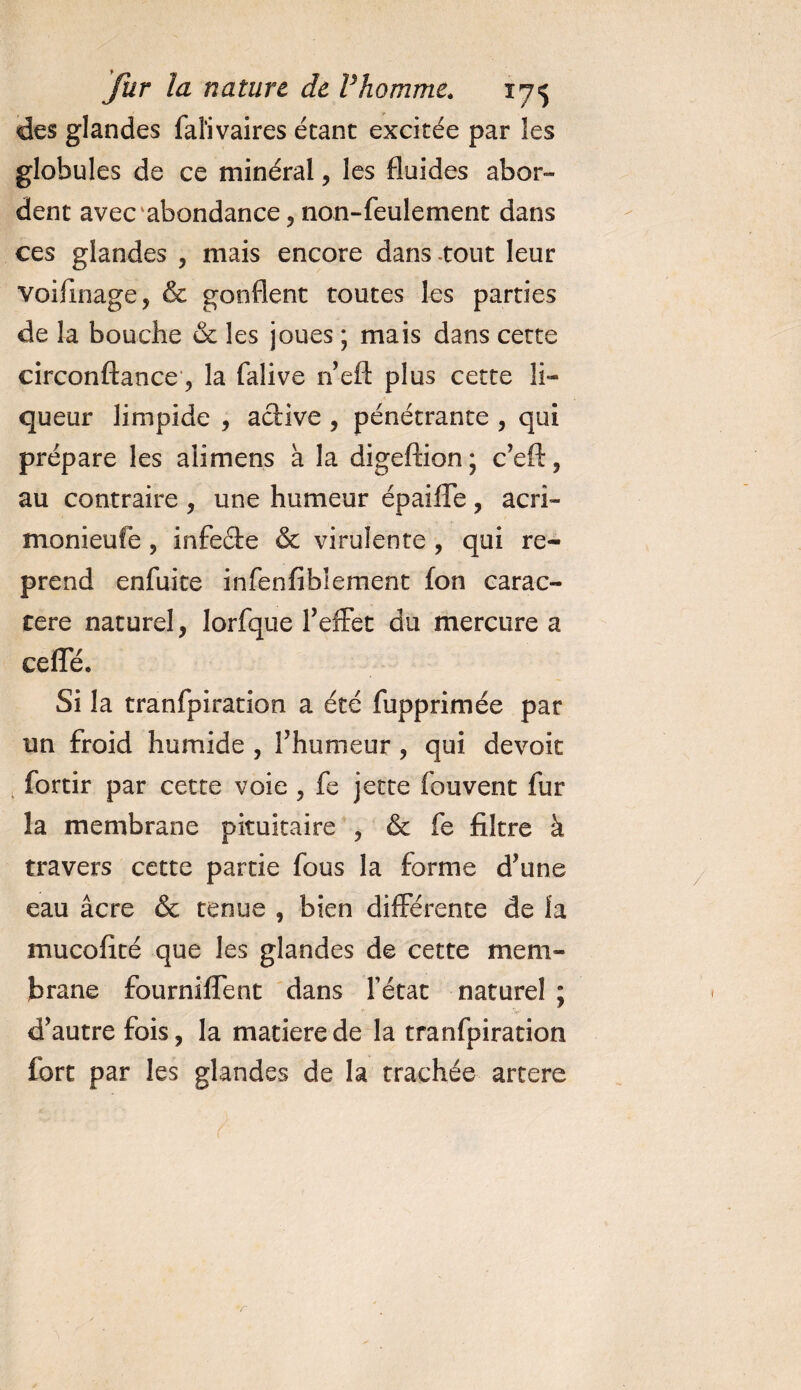 des glandes faïivaires étant excitée par les globules de ce minéral, les fluides abor¬ dent avec abondance , non-feulement dans ces glandes , mais encore dans .tout leur voiflnage, &amp; gonflent toutes les parties de la bouche &amp; les joues ; mais dans cette circonftance, la falive n eft plus cette li¬ queur limpide , active , pénétrante , qui prépare les aiimens à la digeftion; c’eft, au contraire , une humeur épaiffe, acri- monieufe , infedfe &amp; virulente , qui re¬ prend enfuite infenfibiement fon carac¬ tère naturel, lorfque l'effet du mercure a ceiïe. Si la tranfpiration a été fupprimée par un froid humide , f humeur , qui dévoie fortir par cette voie , fe jette fouvent fur la membrane pituitaire , &amp; fe filtre à travers cette partie fous la forme d'une eau âcre &amp; tenue , bien différente de la mucofité que les glandes de cette mem¬ brane fourniffent dans fétat naturel ; •f 'jf- d'autrefois, la matière de la tranfpiration fort par les glandes de la trachée artere v