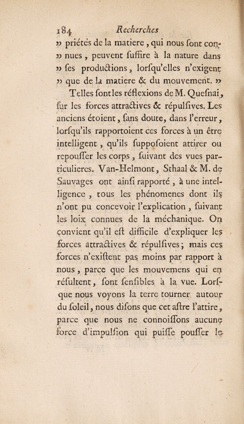 v prières de la maciere , qui nous font con* yy nues , peuvent fuffire à la nature dans yy fes productions , lorfqu’elles n’ exigent yy que de la matière &amp; du mouvement, n Telles font les réflexions deM. Quefnai, for les forces attractives &amp; répulfives. Les anciens étoient, fans doute, dans Terreur, ' c iorfqifils rapportoient ces forces à un être intelligent , qu’ils fuppofoient attirer ou repouffer les corps , fuivant des vues par¬ ticulières, Van-Helmont , Sthaal&amp;M. de ; ' .. , :< ' • ' Sauvages ont ainfi rapporté , à une intel¬ ligence , tous les phénomènes dont ils n’ont pu concevoir T explication , fuivant les lobe connues de la méchanique. On Convient qu’il eft difficile d’expliquer les forces attradivçs &amp; répulfives; mais ces, forces n’exiftent pas moins par rapport à nous , parce que les mouvemens qui en réfuirent, font fcnfibl.es à la vue. Lorf* que nous voyons la terre tourner autour du foleil, nous difons que cet aftre l’attire, parce que nous ne connoiffons aucune force d’impulfion qui puiffe pouffer le*