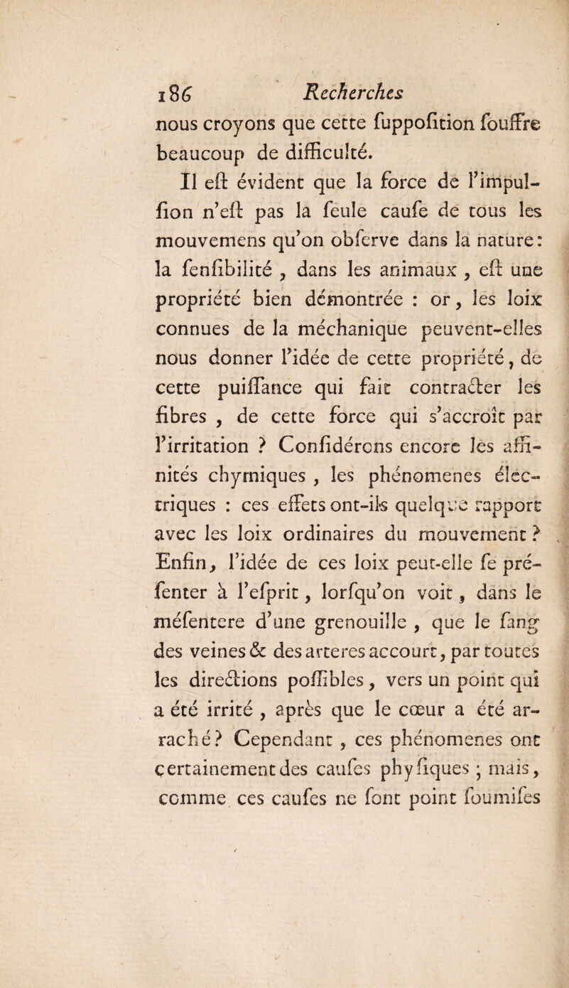 nous croyons que cette fiippofition fouffre beaucoup de difficulté. Il eft évident que la force de l’impul- fion n’eft pas la feule caufe de tous les mouvemens qu’on obferve dans la nature: îa fenfibilité , dans les animaux , eft une propriété bien démontrée : or, les loix connues de la méchanique peuvent-elles nous donner l’idée de cette propriété, de cette puiflance qui fait contracter les fibres , de cette force qui s’accroît par l’irritation ? Confidércns encore les affi¬ nités chyrniques , les phénomènes élec¬ triques : ces effets ont-ils quelque rapport avec les loix ordinaires du mouvement ? Enfin, l’idée de ces loix peut-elle fe pré¬ senter à l’efprit, lorfqu’on voit, dans le méfentcrs d’une grenouille , que le fang des veines &amp; des arteres accourt, par toutes les directions poffibles, vers un point qui a été irrité , après que le cœur a été ar¬ raché? Cependant , ces phénomènes ont certainement des caufes phyfiques j mais, comme ces caufes ne font point foumifes