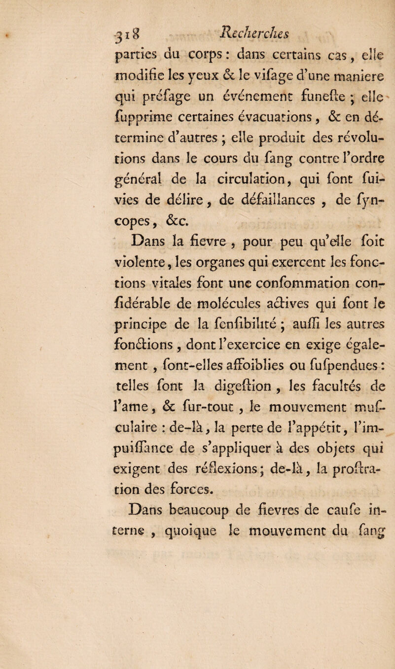 parties du corps : dans certains cas, elfe modifie les yeux &amp; le vifage d’une maniéré qui préfage un événement funefte ; elle fupprime certaines évacuations , &amp; en dé¬ termine d’autres ; elle produit des révolu¬ tions dans le cours du fang contre l’ordre général de la circulation, qui font fui- vies de délire, de défaillances , de fyn- copes, &amp;c. Dans la fievre , pour peu qu’elle foit violente, les organes qui exercent les fonc¬ tions vitales font une confommation con- fidérable de molécules actives qui font le principe de la fenfibilité ; aufli les autres fonctions , dont l’exercice en exige égale¬ ment , font-elles affoiblies ou fufpendues : telles font la digeftîon , les facultés de l’ame, &amp; fur-tout , le mouvement muf- culaire : de-îà, la perte de l’appétit, l’im- puiflance de s’appliquer à des objets qui exigent des réflexions ; de-là, la proftra- tion des forces. Dans beaucoup de fîevres de caufe in¬ terne , quoique le mouvement du fang