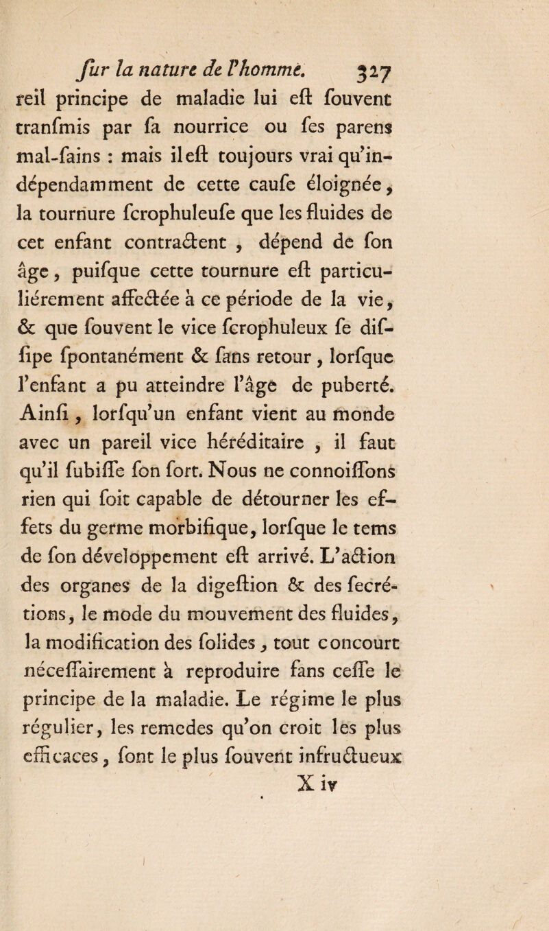 reil principe de maladie lui eft fouvent tranfmis par fa nourrice ou fes parens mal-fains : mais ileft toujours vraiqu’in- dépendamment de cette caufe éloignée, la tournure fcrophuleufe que les fluides de cet enfant contractent , dépend de fon âge, puifque cette tournure eft particu¬ liérement affeCtée à ce période de la vie, &amp; que fouvent le vice fcrophuleux fe dif- fipe fpontanément &amp; fans retour, lorfque fenfant a pu atteindre l’âge de puberté. Ainfi , lorfqu’un enfant vient au monde avec un pareil vice héréditaire , il faut qu’il fubiffe fon fort. Nous ne connoiffbns rien qui foie capable de détourner les ef¬ fets du germe morbifique, lorfque le tems de fon développement eft arrivé. L’aCtion des organes de la digeftion &amp; des fecré- tions, le mode du mouvement des fluides, la modification des folides, tout concourt nécefiairement k reproduire fans cefîe le principe de la maladie. Le régime le plus régulier, les remedes qu’on croit les plus efficaces, font le plus fouvent infructueux ' X ir