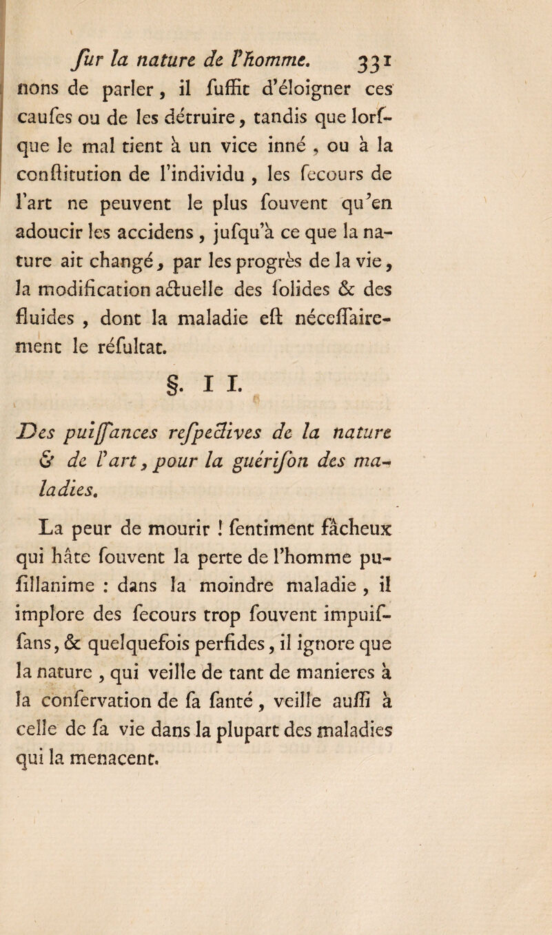 nons de parler, il fuffit d’éloigner ces caufes ou de les détruire, tandis que lorf- que le mal tient à un vice inné , ou à la conflitution de l’individu , les fecours de fart ne peuvent le plus fouvent qu^en adoucir les accidens , jufqu’à ce que la na¬ ture ait changé, par les progrès de la vie, la modification aétuelle des lolides &amp; des fluides , dont la maladie eft néceflaire- ment le réfuîtat. §. I I. Des puifances refpeclives de la nature &amp; de Part, pour la guérifon des ma¬ ladies. La peur de mourir ! fentiment fâcheux qui hâte fouvent la perte de l’homme pu- fillanime : dans la moindre maladie , il implore des fecours trop fouvent impuif- fans, &amp; quelquefois perfides, il ignore que la nature , qui veille de tant de maniérés à la confervation de fa fanté, veille auffi à celle de fa vie dans la plupart des maladies qui la menacent.