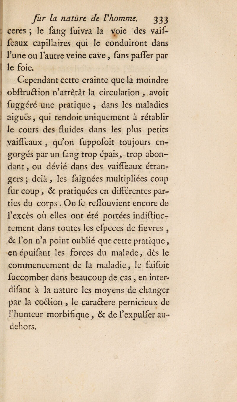 ceres ; le fang fuivra la voie des vaif- feaux capillaires qui le conduiront dans Tune ou l’autre veine cave, fans palTer par le foie. Cependant cette crainte que la moindre i obftru&amp;ion n’arrêtât la circulation , avoit fuggéré une pratique , dans les maladies aiguës, qui tendoit uniquement à rétablir le cours des fluides dans les plus petits vaifleaux , qu’on fuppofoit toujours en¬ gorgés parmi fang trop épais, trop abon¬ dant , ou dévié dans des vaifleaux étran¬ gers ; delà, les faignées multipliées coup fur coup, &amp; pratiquées en différentes par¬ ties du corps . On fe reffbuvient encore de l’excès où elles ont été portées indiftinc- tement dans toutes les efpeces de fievres , &amp; l’on n’a point oublié que cette pratique, en épuifant les forces du malade, dès le commencement de la maladie, le faifoit fuccomber dans beaucoup de cas, en inter- difant à la nature les moyens de changer par la coélion , le caraétere pernicieux de fhumeur morbifique, &amp; de l’expulferau- dehors.