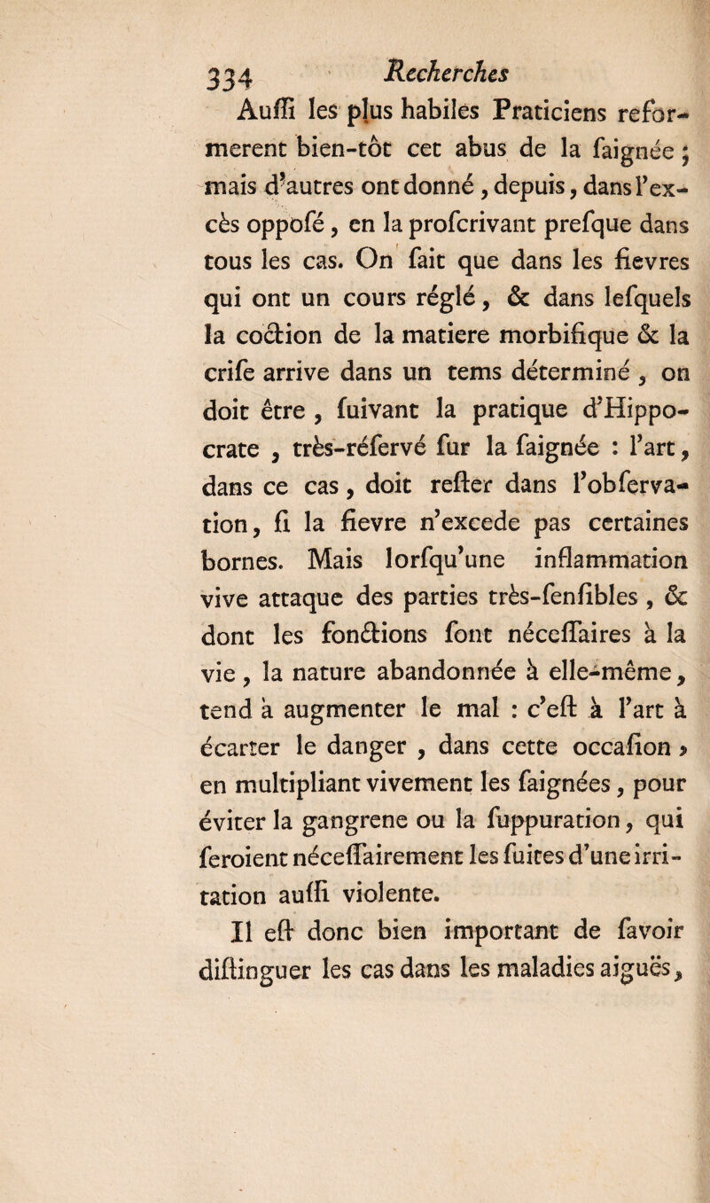 Auffi les plus habiles Praticiens refor¬ mèrent bien-tôt cet abus de la faignée ; mais d?autres ont donné , depuis, dansFex- cès oppofé, en la proferivant prefque dans tous les cas. On fait que dans les fievres qui ont un cours réglé, &amp; dans lefquels la codion de la matière morbifique &amp; la crife arrive dans un tems déterminé 5 on doit être ? fuivant la pratique d’Hippo¬ crate y très-réfervé fur la faignée : Fart, dans ce cas, doit refter dans Fobferva- tion, fi la fievre n’excede pas certaines bornes. Mais lorfqu’une inflammation vive attaque des parties très-fenfibles , &amp; dont les fondions font néceflaires à la vie , la nature abandonnée à elle-même 9 tend a augmenter le mal : c’eft à Fart à écarter le danger , dans cette occafion &gt; en multipliant vivement les faignées, pour éviter la gangrené ou la fuppuration * qui feroient néceffairement les fuites d’une irri¬ tation auffi violente. Il eft donc bien important de favoir diftioguer les cas dans les maladies aigues*