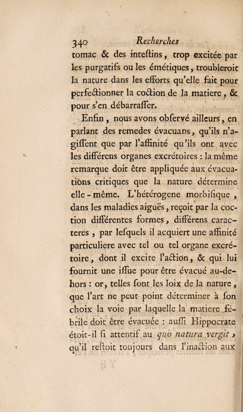 tomac &amp; des inceftins, trop excitée par les purgatifs ouïes émétiques, troubleroic la nature dans les efforts qu’elle fait pour perfectionner la coétion de la matière, &amp; pour s’en débarrafler. Enfin , nous avons obfervé ailleurs, en parlant des remedes évacuans, qu’ils n’a- giffent que par l’affinité qu’ils ont avec les différens organes excrétoires : la même remarque doit être appliquée aux évacua¬ tions critiques que la nature détermine elle-même. L’hétérogene morbifique , dans les maladies aiguës, reçoit par la coc- tion différentes formes, différens carac- teres , par lefquels il acquiert une affinité particulière avec tel ou tel organe excré¬ toire, dont il excite l’aCtidn, &amp; qui lui fournit une iffue pour être évacué au-de- hors : or, telles font les loix de la nature, que l’art ne peut point déterminer à fon choix la voie par laquelle la matière fé¬ brile doit être évacuée : auffi Hippocrate ’i ' étoic-il fi attentif au quo natura yergït &gt; qu’il reftoit toujours dans finaction aux