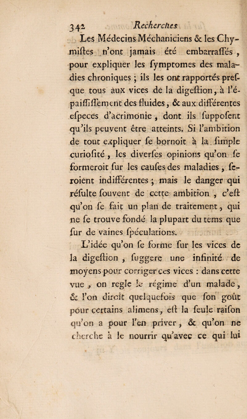 Les Médecins Méchaniciens &amp; les Chy- miftes n’ont jamais été embarraffés , pour expliquer les fymptomes des mala¬ dies chroniques ; ils les ont rapportés pref- que tous aux vices de la digeftion, à Fé- paiffiffement des fluides, &amp; aux différentes efpeces d’acrimonie i dont ils fuppofenc qu’ils peuvent être atteints. Si l’ambition de tout expliquer fe bornoit à la Ample curiofité , les diverfes opinions qu’on fe formeroit fur les caufesdes maladies , fc- roient indifférentes ; mais le danger qui réfulte fouvent de cette ambition , c’eft qu’on fe fait un plan de traitement 5 qui ne fe trouve fonde la plupart du tems que fur de vaines fpéculations. L’idée qu’on fe forme fur les vices de la digeftion , fuggere une infinité de moyens pour corriger ces vices : dans cette vue , on réglé !e régime d’un malade, &amp; Fon diroit quelquefois que fon goût pour certains aümens* eft la feule raifon qu’on a pour F en priver, &amp; qu’on ne cherche à le nourrir qu’avec ce qui lui