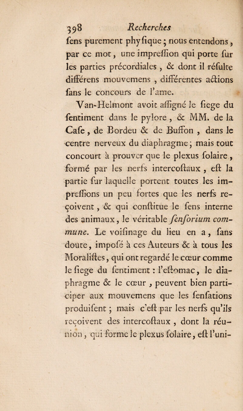 fens purement phyfique ; nous entendons , par ce mot, une impreffîon qui porte fur les parties précordiales , &amp; dont il réfulte différais mouvemens , différentes adions fans le concours de famé. Van-Helmont avoit affigné Je fiege du fentiment dans le pylore , &amp; MM. de la Café , de Bordeu &amp; de Buffon , dans le centre nerveux du diaphragme* mais tout concourt a prouver que le plexus folaire , formé par les nerfs intercoftaux , eft la partie far laquelle portent toutes les im- preffions un peu fortes que les nerfs re¬ çoivent , &amp; qui conftitue le fens interne des animaux, le véritable fenforium com¬ mune. Le voifinage du lieu en a, fans doute, impofé à ces Auteurs &amp; a tous les Moraliftes, qui ont regardé le cœur comme le fiege du fentiment: feftomac, le dia¬ phragme &amp; le cœur , peuvent bien parti¬ ciper aux mouvemens que les fenfations produifent ; mais c’eft par les nerfs qu’ils reçoivent des intercoftaux , dont la réu¬ nion , qui forme le plexus folaire, eft l’uni-