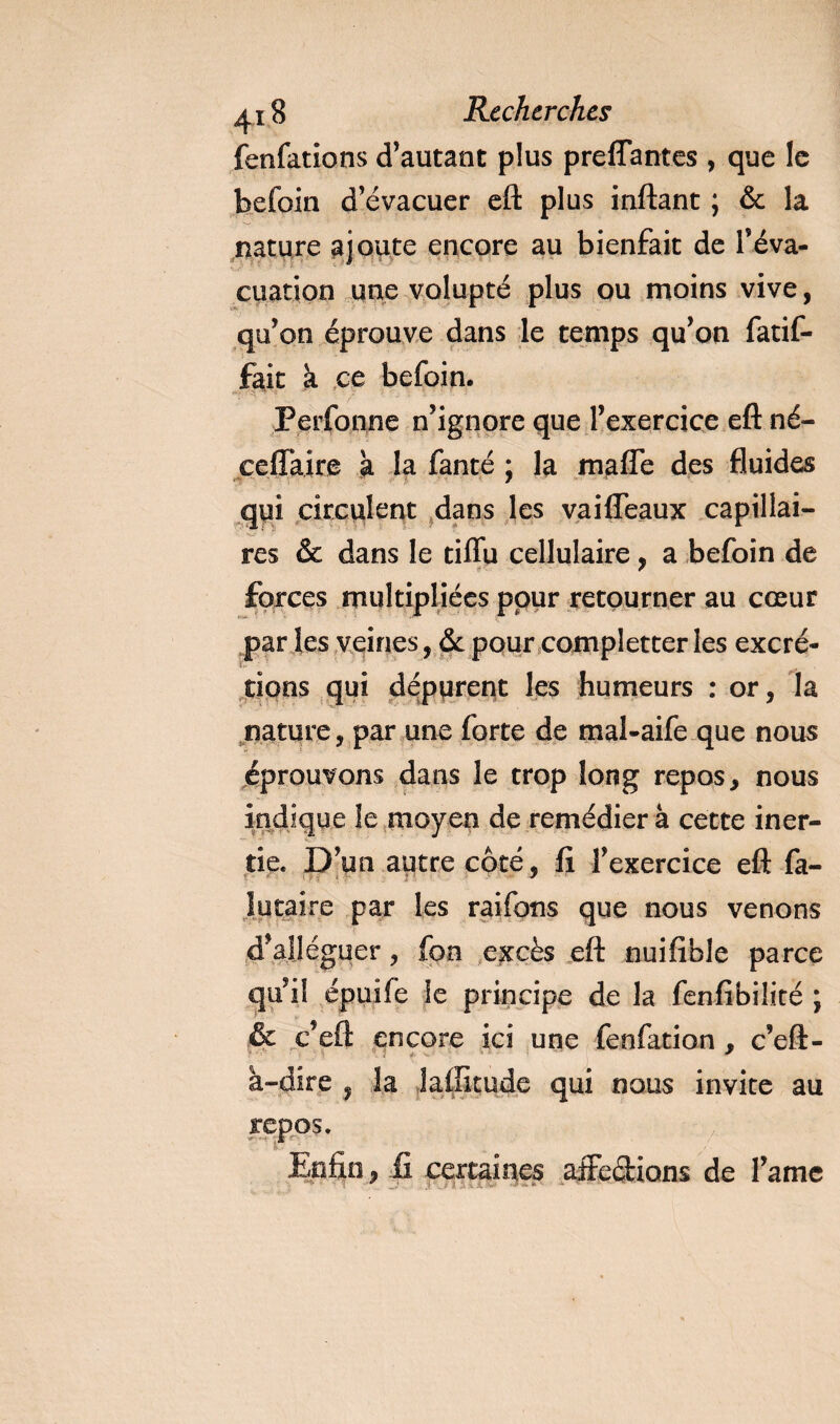 fenfations d’autant plus preflantes , que le befoin d’évacuer eft plus inftant ; &amp; la nature ajoute encore au bienfait de l’éva¬ cuation une volupté plus ou moins vive, qu’on éprouve dans le temps qu’on fatif- fait à ce befoin. Perfonne n’ignore que l’exercice efl: né- ceffaire à la fanté ; la maffe des fluides qui circulent dans les vaifleaux capillai¬ res &amp; dans le tiflu cellulaire, a befoin de forces multipliées pour retourner au cœur par les veines, &amp; pour completter les excré¬ tions qui dépurent les humeurs : or, la nature, par une forte de mal-aife que nous éprouvons dans le trop long repos, nous indique le moyen de remédier à cette iner¬ tie. D’un autre côté, fi l’exercice efl fa- lutaire par les raifons que nous venons d’alléguer, fon excès efl nuifible parce qu’il épuife le principe de la fenfibilité ; &amp; c’efl encore ici une fenfation , c’eft- à-dire , la laffitude qui nous invite au repos. Enfin, fi certaines affections de l’amc