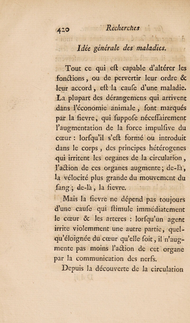 410 Idée générale des maladies. Tout ce qui eft capable d’altérer les fondions, ou de pervertir leur ordre &amp; leur accord, eft la caufe d’une maladie. La plupart des dérangemens qui arrivent dans l’économie animale , font marqués par la fievre, qui fuppofe néceffairement l’augmentation de la force impulfive du cœur : lorfqu’il s’eft formé ou introduit dans le corps , des principes hétérogènes qui irritent les organes de la circulation, l’adion de ces organes augmente; de-là, la vélocité plus grande du mouvement du fang ; de-là, la fievre. Mais la fievre ne dépend pas toujours d’une caufe qui ftimule immédiatement le cœur &amp; les arceres : lorfqu’un agent irrite violemment une autre partie, quel- qu’éloignée du cœur qu’elle foit, il n’aug¬ mente pas moins l’adion de cet organe par la communication des nerfs. Depuis la découverte de la circulation