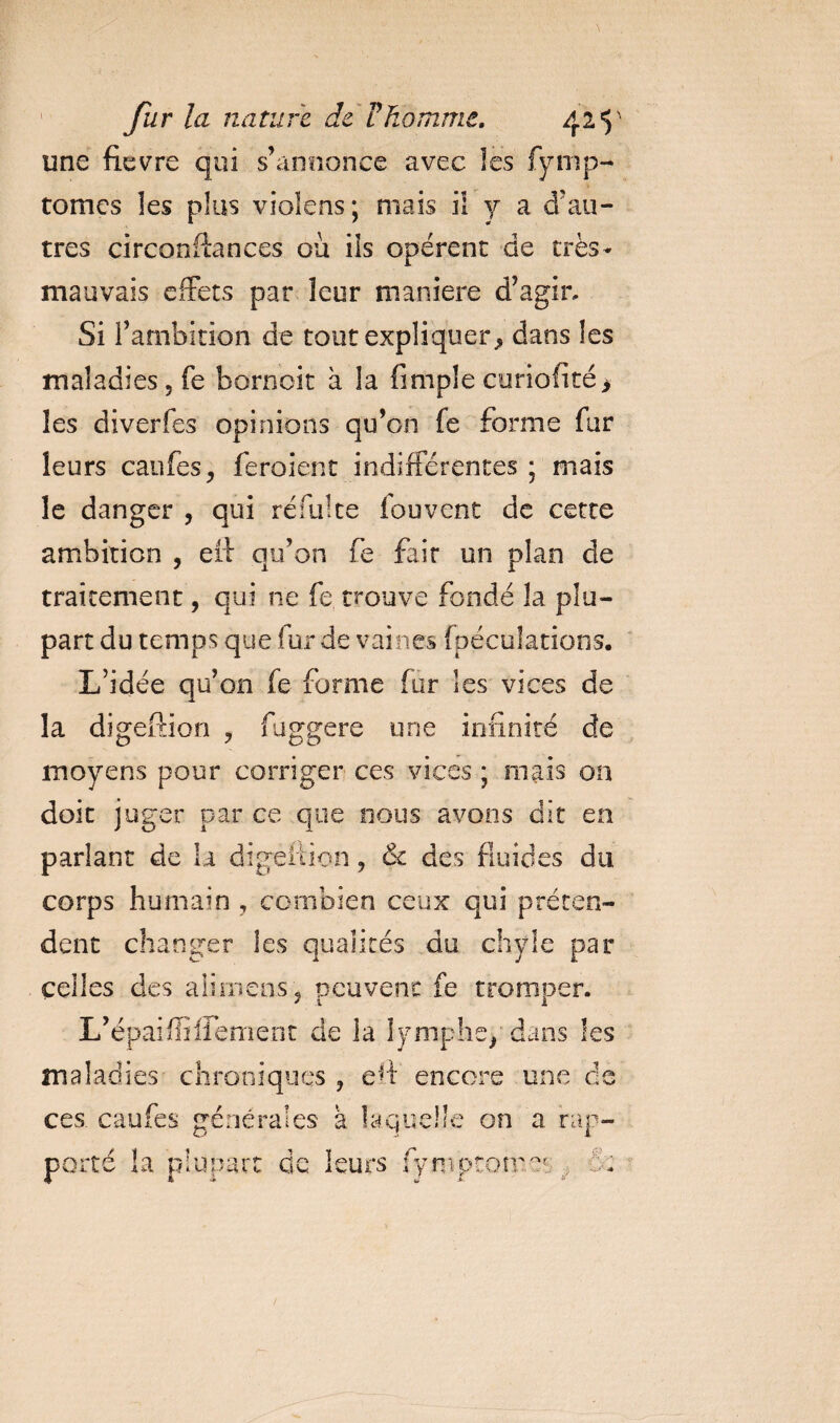 une fievre qui s’annonce avec les fymp- tomes les plus vioîens; mais ii y a d’au¬ tres circonftances ou ils opèrent de très- mauvais effets par leur maniéré d’agir. Si l’ambition de tout expliquer^ dans les maladies 5 fe bornoit à la fimple curiofité &gt; les diverfes opinions qu’on fe forme fur leurs caufes, feroient indifférentes ; mais le danger , qui rem! te fou vent de cette ambition , ef!: qu’on fe fait un plan de traitement, qui ne fe trouve fondé la plu¬ part du temps que fur de vaines fpéculations. L’idée qu’on fe forme fur les vices de la digeftion , fuggere une infinité de moyens pour corriger ces vices ; niais on doit juger par ce que nous avons dit en parlant de la digeftion, &amp; des fluides du corps humain , combien ceux qui préten¬ dent changer les qualités du chyle par celles des alimens, peuvent fe tromper. L’épaiffiffement de la lymphe/ dans les maladies chroniques , eif encore une ce ces caufes générales à laquelle on a rap¬ porté la plupart de leurs fymptomet £;