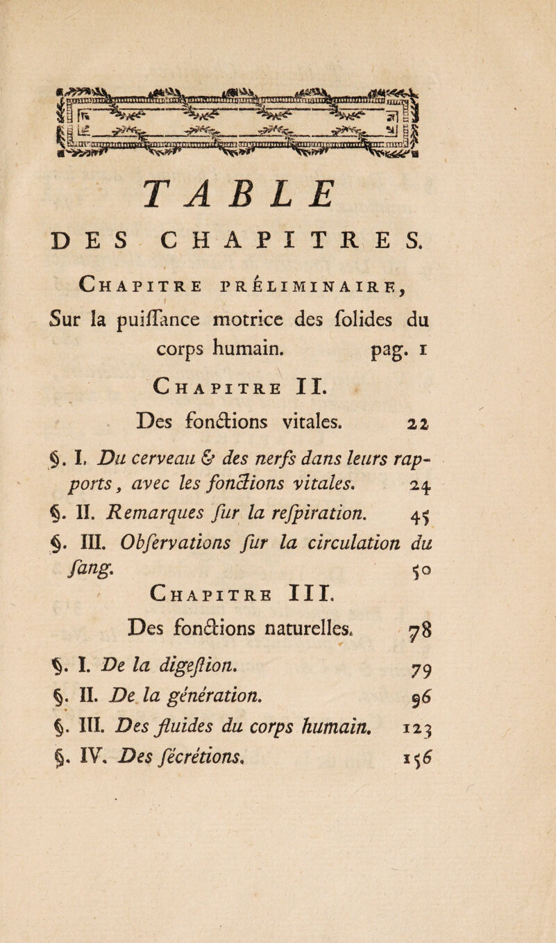 lî»|lM»»|W«^li * TABLE DES CHAPITRES. t / Chapitre préliminaire, f Sur la puifîance motrice des folides du corps humain. pag. i Chapitre IL Des fondions vitales. 22 §. I, Du cerveau &amp; des nerfs dans leurs rap¬ ports 9 avec les fondions vitales. 24 §. II. Remarques fur la refpiration. 45 §. III. Obfervations fur la circulation du fang. Chapitre III. Des fondions naturelles, I. De la digefion. §. II. De Za génération. » §. III. Des fluides du corps humain. §, IV, Des fècrétions.