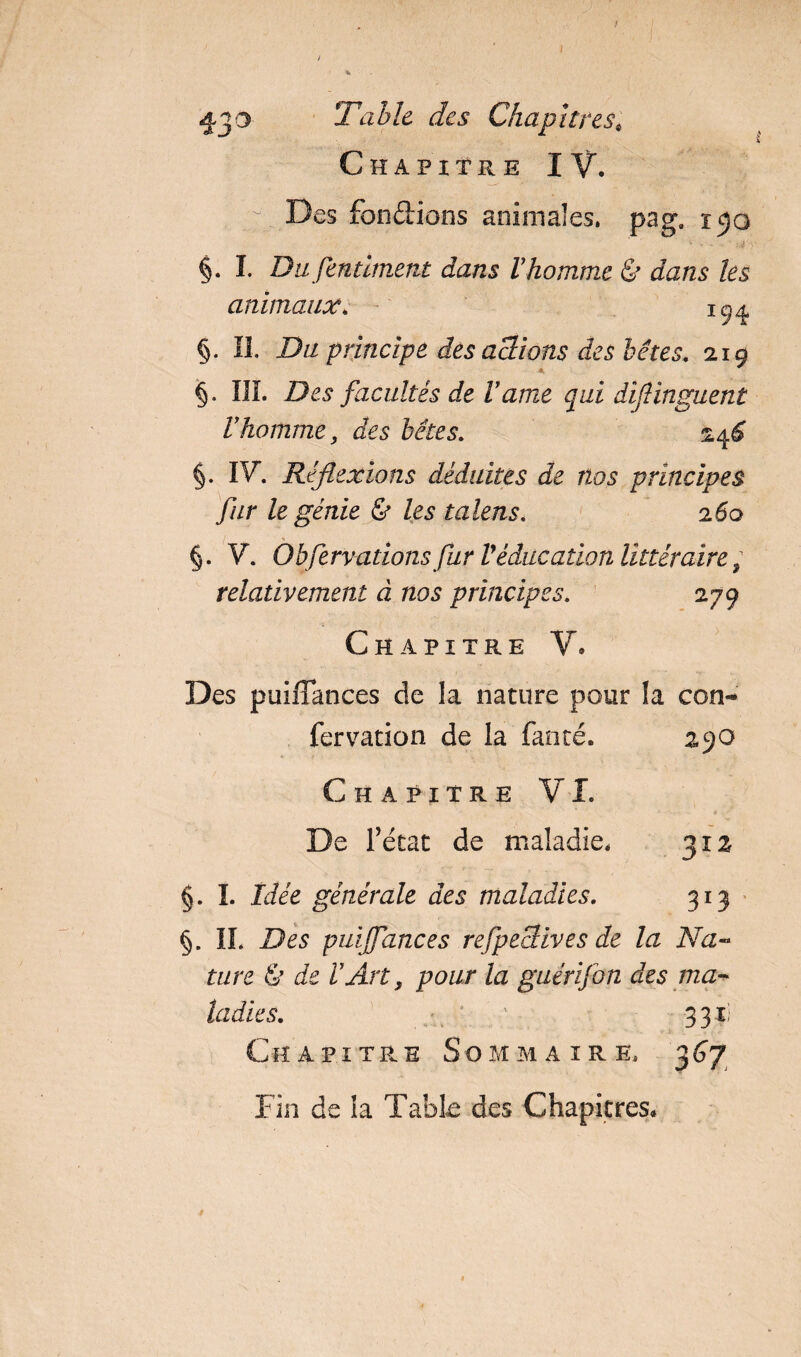 Table des Chapitres; Chapitre IV. '• Des fondions animales. paga i^o §. I. Du fentlment dans Vhomme &amp; dans les animaux. §. IL Du principe des actions des bêtes. 2x9 §. III. Des facultés de Vdme qui diflinguenl Vhomme, des bêtes. *4* §. IV. Réflexions déduites de nos principes fur le génie &amp; les talens. 260 §. V. Obfervations fur Véducation littéraire ; relativement à nos principes. 279 Chapitre V. Des puifTances de la nature pour la con- fervation de la fanté. 290 Chapitre VI. De Tétât de maladie. 312 §. I. Idée générale des maladies. 313 §. IL Des puijfances refpeclives de la Na¬ ture &amp; de VArt, pour la guérifon des ma¬ ladies. * 1 3 3 il Chapitre Sommaire. 367 Fin de ia Table des Chapitres.