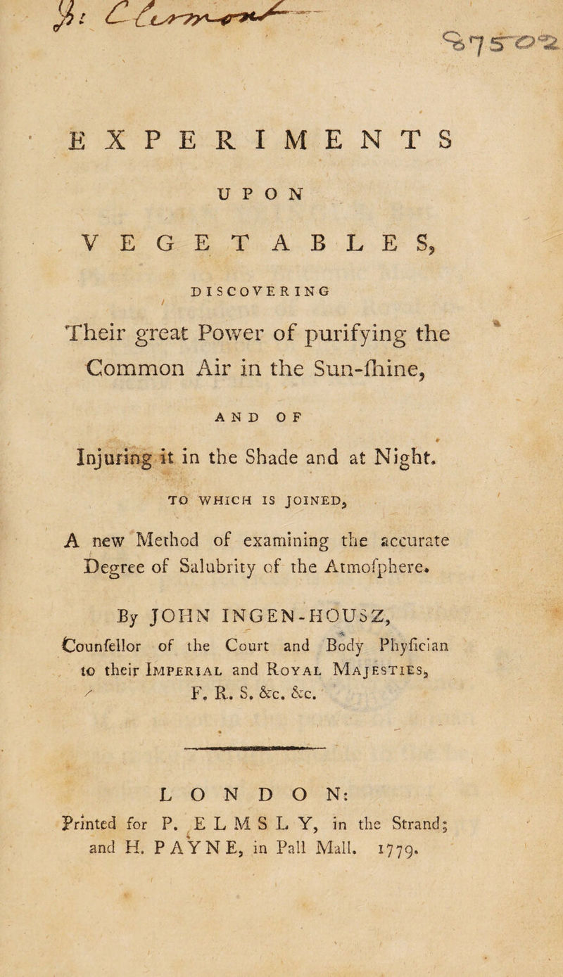 5~CJ *2, EXPERIMENTS UPON VEGETABLES, DISCOVERING Their great Power of purifying the Common Air in the Sun-fhine, AND OF * Injuring it in the Shade and at Night, TO WHICH IS JOINED, A new Method of examining the accurate Degree of Salubrity of the Atmofphere* By JOHN INGEN-HOUSZ, ■*&amp; Counfellor of the Court and Body Phylician to their Imperial and Royal Majesties*, / Fo R. S, &amp;c. &amp;c. LONDON: Printed for P. ELMS L Y, in the Strand; and H. PAYNE, in Pall Mali. 1779.