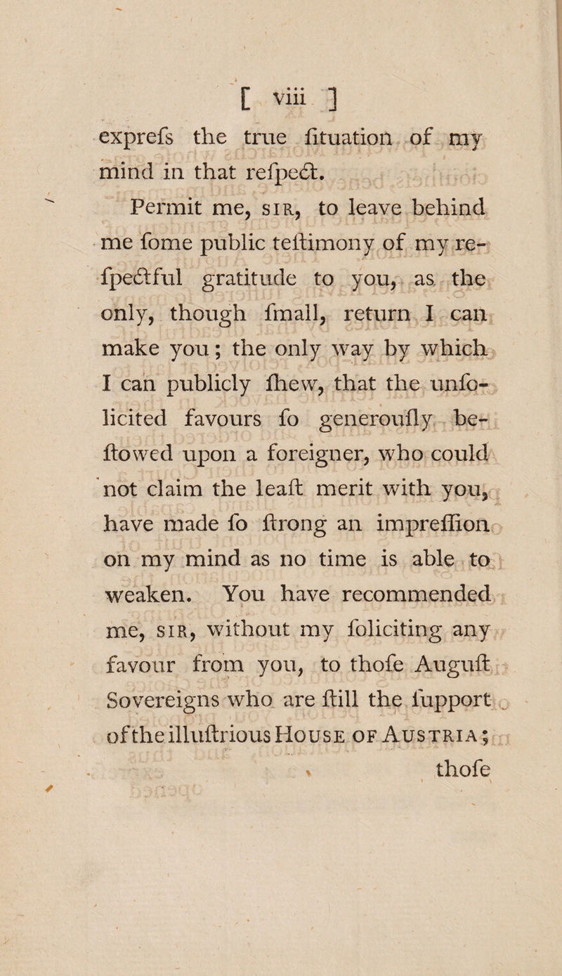 exprefs the true lituation of ray mind in that refpect. Permit me, sir, to leave behind me fome public teftimony of my re- fpedfful gratitude to you, as the only, though fmall, return I can make you; the only way by which I can publicly fhew, that the unfo- ' ‘•* ~-f. $ f; . 1 ; » licited favours fo generoufly be- ftowed upon a foreigner, who could not claim the lead: merit with you, have made fo ftrong an impreffion on my mind as no time is able to weaken. You have recommended * • ' - • me, sir, without my foliciting any favour from you, to thofe Auguft Sovereigns who are ftill the fupport . of the illuftrious House of Austria; . V • ' • . . ■ ^ *'• A ^ s thofe