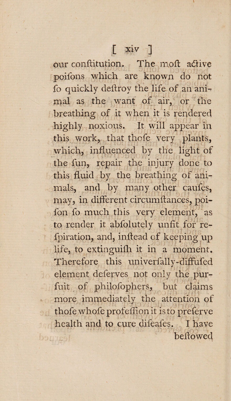 our conftitution. The m,oft adlive poifons which are known do not fo quickly deftroy the life of an ani¬ mal as the want of air, or the breathing of it when it is rendered highly noxious. It will appear in this work, that thofe very plants, which, influenced by the light of .... -■ \ t ; ; • v.,. ,. i ■ ■ the fun, repair the injury done to this fluid by the breathing of ani¬ mals, and by many other caufes, may, in different circumftances, poi- fon fo much this very element, as to render it abfolutely unfit for re- fpiration, and, inftead of keeping up life, to extinguifh it in a moment. Therefore this univerfally-diffufed element deferves not only the pur- fuit of philofophers, but claims more immediately the attention of thofe whofe profefiion it is to preferve health and to cure difeafes. I have bellowed