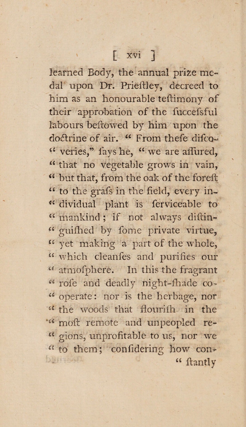 learned Body, the annual prize me¬ dal upon Dr. Prieitley, decreed to him as an honourable teftimony of their approbation of the fuccefsful labours bellowed by him upon the dodlrine of air. “ From thefe difco- 11 veries,” fays he, “ we are allured, “ that no vegetable grows in vain, “ but that, from the oak of the foreft “ to the grafs in the field, every in- &lt;£ dividual plant is ferviceable to “ mankind ; if not always diftin- &lt;£ guilhed by fome private virtue, t( yet making a part of the whole, “ which cleanfes and purifies our “ atmofphere. In this the fragrant ti rofe and deadly night-lhade co- a operate: nor is the herbage, nor •c the woods that flourilh in the 'u moft remote and unpeopled re- {C gions, unprofitable to us, nor we 45 to them; confidering how con- “ ft anti y