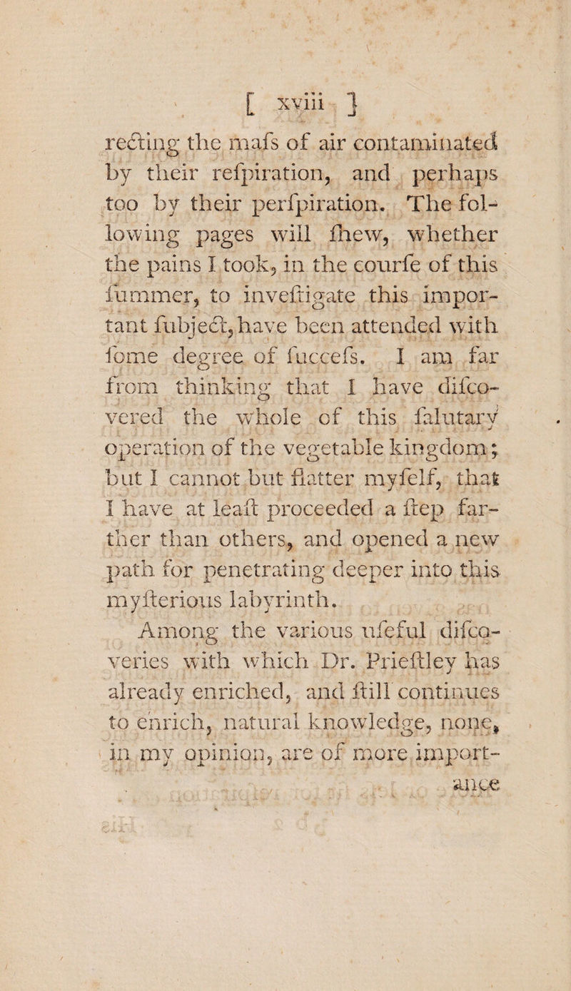 reeling the mafs of air contaminated by their refpiration, and perhaps too by their perfpiration. The fol¬ lowing pages will Anew, whether the pains I took, in the conrfe of this hammer, to invefdgate this impor¬ tant fubjecljhave been attended with feme degree of fuccefs. I am far from thinking that 1 have difeo- vered the whole of this falutarv j operation of the vegetable kingdom-; X O O J but I cannot but flatter myfelf, that I have at leaft proceeded a ftep far¬ ther than others, and opened a new path, for penetrating deeper into this myfterious labyrinth. Among the various ufeful difeo- veries with which Dr. Prieftley has already enriched, and frill continues to enrich, natural knowledge, nope, in my opinion, are of more import¬ ance