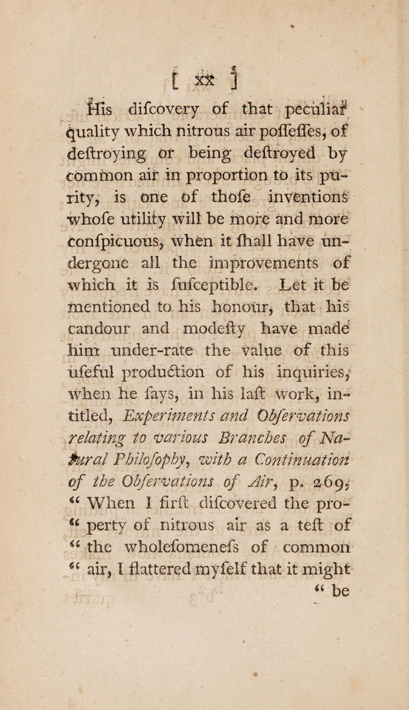 ifis difcovery of that pecuiiaf quality which nitrous air poffefles, of deftroying of being deftroyed by common air in proportion to its pu¬ rity, is one of thole inventions ivhofe utility will be more and more confpicuous, when it fhall have un¬ dergone all the improvements of which it is fufceptible. Let it be mentioned to his honour, that his candour and rnodefty have made him under-rate the Value of this ufeful production of his inquiries/ when he fays, in his laft work, in- titled, Experiments and Obfervations relating to various Branches of Na¬ tural Pbilofopby, with a Continuation of the Obfervations of aHr, p. 269/ “ When I fil'd: difcovered the pro- u perty of nitrous air as a tell of u the wholefomenefs of common. i( air, I flattered myfelf that it might “ be