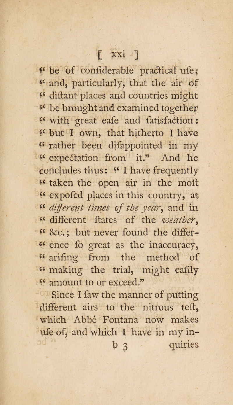 be of conflderable practical ufej “ and, particularly, that the air of 44 diftant places and countries might 44 be brought and examined together -V 2&lt; with, great eafe and fatisfabtion: fc but I owri, that hitherto I have 44 rather been difappointed in my 44 expectation from it.” And he concludes thus: 44 I have frequently 44 taken the open air in the mod: 44 expofed places in this country, at 44 different times of the year, and in 44 different ftates of the weather, 44 &amp;c.; but never found the differ- 44 ence fo great as the inaccuracy, 44 arifing from the method of 44 making the trial, might ealily 44 amount to or exceed.” Since I faw the manner of putting different airs to the nitrous teft, which Abbe Fontana now makes ufe of, and which I have in my in¬ to 3 • quiries